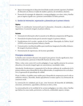 Elementos del contexto de la Educación Infantil



             •    Apoyo a la investigación en educación inicial desde escuelas normales superiores y facultades
                  de educación con efectos en el plan de estudios y práctica, de normalistas y docentes.
             •    Promoción de estrategias de adaptación y entrega pedagógica con niños, niñas y familias
                  para su ingreso al grado cero y posterior continuidad en la básica primaria.

             4. Gestión de información, organización y planeación por la primera infancia

             Objetivo
             Promover la coordinación intersectorial para la planeación y formación a educadores y el
             seguimiento a la atención integral a la primera infancia.

             Acciones
             •    Generación de información sobre la atención en los diferentes componentes del Programa.
             •    Formulación de planes locales para la atención integral a la primera infancia.
             •    Fortalecimiento de la acción y gestión de los Consejos Municipales de Política Social
                  (CPOS) en los temas de primera infancia y familia.
             •    Comunicación y movilización pública para transformar imaginarios favorables al desarro-
                  llo integral a la primera infancia.
             •    Sistematización de experiencias y de lecciones aprendidas.

             Principios orientadores
             La familia como escenario educativo más propicio para generar vínculos significativos, favo-
             recer la socialización y potenciar el desarrollo humano de niños y niñas.

             Niños y niñas como centro de la acción pedagógica, lo que significa proyectar las acciones
             educativas y de atención integral según sus características y necesidades vitales.

             Articulación, fortalecimiento y preparación de los diversos ambientes de socialización de la
             primera infancia, para el desarrollo de ofertas diferenciadas, el cumplimiento de su rol educa-
             tivo y la generación de aprendizajes de calidad.

             El arte, la lúdica y la palabra como medios para el desarrollo de competencias para la vida en
             ambientes amenos y divertidos, donde especialmente la música aporta a la construcción de
             conciencia social.

             La construcción de ciudadanía para la paz, como horizonte del desarrollo de habilidades,
             emociones, sentimientos, capacidades y destrezas en niños y niñas.

             La contextualización en la ruralidad de las acciones pedagógicas con niños, niñas y familias
             que habitan las zonas rurales, pertinentes a su historia, cotidianidad, espacio y tiempo.




50                                                          Formación de docentes y agentes educativos en educación infantil
 