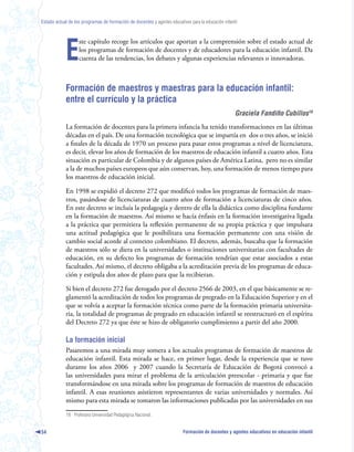Estado actual de los programas de formación de docentes y agentes educativos para la educación infantil




            E
                   ste capítulo recoge los artículos que aportan a la comprensión sobre el estado actual de
                   los programas de formación de docentes y de educadores para la educación infantil. Da
                   cuenta de las tendencias, los debates y algunas experiencias relevantes o innovadoras.



            Formación de maestros y maestras para la educación infantil:
            entre el currículo y la práctica
                                                                                                     Graciela Fandiño Cubillos
            La formación de docentes para la primera infancia ha tenido transformaciones en las últimas
            décadas en el país. De una formación tecnológica que se impartía en dos o tres años, se inició
            a finales de la década de 1970 un proceso para pasar estos programas a nivel de licenciatura,
            es decir, elevar los años de formación de los maestros de educación infantil a cuatro años. Esta
            situación es particular de Colombia y de algunos países de América Latina, pero no es similar
            a la de muchos países europeos que aún conservan, hoy, una formación de menos tiempo para
            los maestros de educación inicial.

            En 1998 se expidió el decreto 272 que modificó todos los programas de formación de maes-
            tros, pasándose de licenciaturas de cuatro años de formación a licenciaturas de cinco años.
            En este decreto se incluía la pedagogía y dentro de ella la didáctica como disciplina fundante
            en la formación de maestros. Así mismo se hacía énfasis en la formación investigativa ligada
            a la práctica que permitiera la reflexión permanente de su propia práctica y que impulsara
            una actitud pedagógica que le posibilitara una formación permanente con una visión de
            cambio social acorde al contexto colombiano. El decreto, además, buscaba que la formación
            de maestros sólo se diera en la universidades o instituciones universitarias con facultades de
            educación, en su defecto los programas de formación tendrían que estar asociados a estas
            facultades. Así mismo, el decreto obligaba a la acreditación previa de los programas de educa-
            ción y estipula dos años de plazo para que la recibieran.

            Si bien el decreto 272 fue derogado por el decreto 2566 de 2003, en el que básicamente se re-
            glamentó la acreditación de todos los programas de pregrado en la Educación Superior y en el
            que se volvía a aceptar la formación técnica como parte de la formación primaria universita-
            ria, la totalidad de programas de pregrado en educación infantil se reestructuró en el espíritu
            del Decreto 272 ya que éste se hizo de obligatorio cumplimiento a partir del año 2000.

            La formación inicial
            Pasaremos a una mirada muy somera a los actuales programas de formación de maestros de
            educación infantil. Esta mirada se hace, en primer lugar, desde la experiencia que se tuvo
            durante los años 2006 y 2007 cuando la Secretaría de Educación de Bogotá convocó a
            las universidades para mirar el problema de la articulación preescolar - primaria y que fue
            transformándose en una mirada sobre los programas de formación de maestros de educación
            infantil. A esas reuniones asistieron representantes de varias universidades y normales. Así
            mismo para esta mirada se tomaron las informaciones publicadas por las universidades en sus

            18 Profesora Universidad Pedagógica Nacional.


54                                                                        Formación de docentes y agentes educativos en educación infantil
 