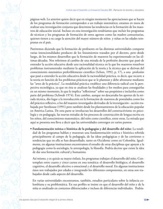 Instituto para el Desarrollo y la Innovación Educativa IDIE - Formación de docentes y educadores



              páginas web. Lo anterior quiere decir que en ningún momento las apreciaciones que se hacen
              de los programas de formación corresponden a un trabajo sistemático; estamos en mora de
              realizar una investigación conjunta que determine las tendencias en la formación de los maes-
              tros de educación inicial. Incluso en esta investigación tendríamos que incluir los programas
              de técnicos y los programas de formación de otros agentes como las madres comunitarias,
              quienes tienen a su cargo la atención del mayor número de niños y niñas en las edades tem-
              pranas en el país.

              Partiremos diciendo que la formación de profesores en las distintas universidades comparte
              varias intencionalidades producto de los lineamientos trazados por el decreto, pero desde
              luego, de los mismos desarrollos que la formación de maestros ha experimentado en las úl-
              timas décadas. Nos referimos al cambio de una mirada de la profesión docente que pasó de
              entender la acción educativa desde una racionalidad técnica en la que los maestros resuelven
              problemas instrumentales mediante la aplicación de la teoría y la técnica que se derivan del
              conocimiento sistemático preferiblemente científico (Schon, 1992, p. 17), a una profesión
              que pasó a entender la acción educativa desde la racionalidad práctica, es decir, que recurre a
              la teoría en función de los problemas prácticos que se le plantean y debe afrontarse mediante
              las “artes de la práctica”. La modalidad práctica establece una diferencia radical con la pers-
              pectiva tecnológica, ya que en ésta se analizan las finalidades y los medios para conseguirlas
              en un mismo momento, lo que le implica “reflexionar” sobre sus propósitos e incluirlos como
              parte del problema (Schwab 1974). Este cambio, aunque no descartaba los aportes de la mi-
              rada técnica, dio lugar a la introducción en la formación de maestros de postulados como los
              del práctico reflexivo, o los del maestro investigador derivados de la investigación - acción tra-
              bajada por Stenhouse (1991) pero también desde los planteamientos de la educación popular
              en América Latina. De otra parte se involucran los desarrollos del constructivismo en psico-
              logía y en pedagogía, las nuevas miradas de los procesos de construcción de lengua escrita en
              los niños, del conocimiento matemático, del niño como científico, entre otras. La mirada que
              aquí se presenta nos lleva a decir que las universidades convergen en varios puntos:

              • Fundamentación teórica e histórica de la pedagogías y del desarrollo del niño: La totali-
                dad de los programas hablan y muestran una fundamentación teórica e histórica referida
                principalmente al campo de la pedagogía, de las ideas pedagógicas y de las corrientes o
                tendencias que en ella se han desarrollado, tanto en Occidente como en Colombia. Igual-
                mente, en algunas instituciones encontramos el estudio de otras disciplinas que apoyan a la
                pedagogía como la sociología, la antropología, la filosofía. Podría decirse que existe la idea
                de dar una formación cultural y humanista.

                 Así mismo, y es quizás su mayor énfasis, los programas trabajan el desarrollo del niño. Con-
                 templan entre cuatro y cinco cursos en esta temática: el desarrollo biológico, el desarrollo
                 cognitivo, el desarrollo afectivo o emocional y el desarrollo moral. En algunas instituciones
                 éstos son trabajados por edades e integrando los diferentes componentes, en otras son tra-
                 bajados desde cada aspecto del desarrollo.

                 En varias universidades encontramos, también, estudios particulares sobre la infancia co-
                 lombiana y su problemática. En sus perfiles se insiste en que el desarrollo del niño y de la
                 niña es analizado en contextos diferenciados e incluso de diferencias individuales. Podría-


Una apuesta clave para el desarrollo integral de la primera infancia                                                                                          55
 