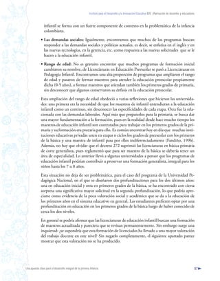 Instituto para el Desarrollo y la Innovación Educativa IDIE - Formación de docentes y educadores



                 infantil se forma con un fuerte componente de contexto en la problemática de la infancia
                 colombiana.

              • Las demandas sociales: Igualmente, encontramos que muchos de los programas buscan
                responder a las demandas sociales y políticas actuales, es decir, se enfatiza en el inglés y en
                las nuevas tecnologías, en la gerencia, etc. como respuesta a las nuevas solicitudes que se le
                hacen a la educación infantil.

              • Rango de edad: No es gratuito encontrar que muchos programas de formación inicial
                cambiaron su nombre, de Licenciaturas en Educación Preescolar se pasó a Licenciaturas en
                Pedagogía Infantil. Encontramos una alta proporción de programas que ampliaron el rango
                de edad y pasaron de formar maestros para atender la educación preescolar propiamente
                dicha (0-5 años), a formar maestros que atiendan también los primeros grados de primaria,
                sin desconocer que algunos conservaron su énfasis en la educación preescolar.

              Esta ampliación del rango de edad obedeció a varias reflexiones que hicieron las universida-
              des: una primera era la necesidad de que los maestros de infantil entendieran a la educación
              infantil como un continuo, sin desconocer las especificidades de cada etapa. Otra fue la rela-
              cionada con las demandas laborales. Aquí más que prepararlos para la primaria, se busca dar
              una mayor fundamentación a la formación, pues en la realidad desde hace mucho tiempo los
              maestros de educación infantil son contratados para trabajar en los primeros grados de la pri-
              maria y su formación era precaria para ello. Es común encontrar hoy en día que muchas insti-
              tuciones educativas privadas unen en etapas o ciclos los grados de preescolar con los primeros
              de la básica y una maestra de infantil pasa por ellos indiferenciadamente (Fandiño, 1996).
              Además, no hay que olvidar que el decreto 272 suprimió las licenciaturas en básica primaria
              de corte generalista, pues reglamentó que para ser maestro de la básica se debería tener un
              área de especialidad. Lo anterior llevó a algunas universidades a pensar que los programas de
              educación infantil podrían contribuir a preservar una formación generalista, integral para los
              niños hasta los 7 u 8 años.

              Esta situación no deja de ser problemática, para el caso del programa de la Universidad Pe-
              dagógica Nacional, en el que se diseñaron dos profundizaciones para los dos últimos años:
              una en educación inicial y otra en primeros grados de la básica, se ha encontrado con cierta
              sorpresa una significativa mayor solicitud en la segunda profundización, lo que podría apre-
              ciarse como evidencia de la poca valoración social y académica que se da a la educación de
              los primeros años en el sistema educativo en general. Las estudiantes prefieren optar por una
              profundización en educación en los primeros grados de la básica luego de haber conocido de
              cerca los dos niveles.

              En general se podría afirmar que las licenciaturas de educación infantil buscan una formación
              de maestros actualizada y pareciera que se revisan permanentemente. Sin embargo surge una
              inquietud: ¿se supondría que esta formación de licenciados ha llevado a una mayor valoración
              del trabajo docente en este nivel? Sin negarlo completamente, el siguiente apartado parece
              mostrar que esta valoración no se ha producido.




Una apuesta clave para el desarrollo integral de la primera infancia                                                                                          57
 