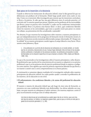 Estado actual de los programas de formación de docentes y agentes educativos para la educación infantil



            Qué pasa en la inserción a la docencia
            Cuando se observan las instituciones de educación infantil, existe la idea general de que sus
            deficiencias son producto de la formación. Desde luego puede existir cierta razón en esta
            idea. Como ya se mencionó, falta investigación para mostrar que las intenciones curriculares
            se lleven a la práctica. Se sabe que hay una gran diferencia entre el currículo prescrito y el
            currículo real. Lo anterior pasaría por pensar: ¿Quiénes son los profesores de las universidades
            que llevan a poner en practica estos currículos? o ¿cuáles son las condiciones institucionales
            que posibilitan llevar a la práctica estas buenas ideas?, es decir, ¿qué condiciones laborales
            tienen los maestros en las universidades; ¿qué tanto se pueden reunir para poner en común
            sus trabajos, sus pretensiones de irlos actualizando y ajustando?

            No obstante, lo que muestran las investigaciones sobre maestros y maestras principiantes es
            que casi independientemente de los programas de formación inicial, la formación inicial y la
            inserción a la docencia son dos momentos diferenciados aunque relacionados. El “choque con
            la realidad” de un maestro principiante cuando ingresa al campo laboral es muy fuerte. Dicen
            autores como Johnston y Ryan:

                     […] los profesores en su primer año de docencia son extranjeros en un mundo extraño, un mundo
                     que les es conocido y desconocido a la vez. Aunque hayan dedicado miles de horas en las escuelas
                     viendo a profesores e implicados en los procesos escolares, los profesores principiantes no están
                     familiarizados con la situación específica en la que empiezan a enseñar (1993, citados por Marcelo,
                     1999: 104).

            Lo que se ha encontrado en las investigaciones sobre el maestro principiante y sobre desarro-
            llo profesional es que muchos de los conocimientos de un maestro se adquieren en su práctica
            profesional y que es en los primeros años de ejercicio profesional donde se empieza a configu-
            rar como maestro. Esto significa que serán las primeras experiencias laborales las que lleven a
            un maestro a asumir unos u otros comportamientos en su futura práctica.

            A continuación se presentan algunos resultados de la investigación realizada sobre maestros
            principiantes de educación infantil, los cuales pueden ayudar a entender la problemática de
            los maestros y de la educación en este nivel.

            • El enfrentamiento a las condiciones laborales y de estatus del profesional de educación
              infantil

            El maestro o maestra de educación infantil que sale luego de cinco años de formación, se
            encuentra con unas condiciones laborales muy desfavorables. Las ofertas salariales son muy
            bajas, una gran mayoría no sobrepasan el salario mínimo y las maestras empiezan a sentir el
            poco reconocimiento social que tiene el trabajo educativo.

                     Uno tiene la idea de que por ser profesional va a poder ganar más de un mínimo, pues uno mira
                     otro tipo de carreras, un médico, un ingeniero y ganan harto, pues es que un mínimo en este país lo
                     ganan los de servicios generales (r.1, p. 88).




58                                                                        Formación de docentes y agentes educativos en educación infantil
 