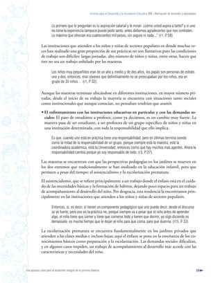 Instituto para el Desarrollo y la Innovación Educativa IDIE - Formación de docentes y educadores



                       Lo primero que te preguntan es tu aspiración salarial y te miran: ¿cómo usted aspira a tanto? y si uno
                       no tiene la experiencia tampoco puede pedir tanto, antes debemos agradecerles que nos contraten.
                       Lo máximo que ofrecían era cuatrocientos mil pesos, sin seguro ni nada...” (r1, P 58)
                                                                                                       .

              Las instituciones que atienden a los niños y niñas de sectores populares en donde muchas ve-
              ces han realizado una gran proporción de sus prácticas no son llamativas pues las condiciones
              de trabajo son difíciles: largas jornadas, alto número de niños y niñas, entre otras, hacen que
              éste no sea un trabajo anhelado por las maestras.

                       Los niños muy pequeñitos eran de un año y medio y de dos años, los papás son personas de estrato
                       uno y dos, entonces, eran jóvenes que definitivamente no se preocupaban por los niños, era un
                       grupo de 35 niños… (r1, P 32).
                                                 .

              Aunque las maestras terminan ubicándose en diferentes instituciones, en mayor número pri-
              vadas, desde el inicio de su trabajo la mayoría se encuentra con situaciones tanto sociales
              como institucionales que aunque conocían, no pensaban tendrían que asumir.

              • El enfrentamiento con las instituciones educativas en particular y con las demandas so-
                ciales: El paso de estudiante a profesor, como ya decíamos, es un cambio muy fuerte. La
                maestra pasa de ser estudiante, a ser profesora de un grupo específico de niños y niñas en
                una institución determinada, con toda la responsabilidad que ello implica.

                       Es que, cuando uno está en práctica tiene una responsabilidad, pero en últimas termina siendo
                       como la mitad de la responsabilidad de un grupo, porque siempre está la maestra, está la
                       coordinadora académica, está la Universidad, entonces como que hay muchos más agentes. Ahora la
                       responsabilidad cambia porque yo soy responsable de todo. (r3, P 27).
                                                                                        .

              Las maestras se encuentran con que las perspectivas pedagogías en los jardines se mueven en
              los dos extremos que tradicionalmente se han analizado en la educación infantil, pero que
              persisten a pesar del tiempo: el asistencialismo y la escolarización prematura.

              El asistencialismo, que se refiere principalmente a un trabajo donde el énfasis está en el cuida-
              do de las necesidades básicas y la formación de hábitos, dejando poco espacio para un trabajo
              de acompañamiento al desarrollo del niño. Por desgracia, esta tendencia la encontramos prin-
              cipalmente en las instituciones que atienden a los niños y niñas de sectores populares.

                       Entonces, sí, es decir, sí tienen un componente pedagógico que uno puede decir, desde el discurso
                       se ve fuerte, pero eso en la práctica no, porque siempre va a pesar que el niño antes de aprender
                       algo, el niño tiene que comer y tiene que comerse todo y tienen que dormir, yo sigo diciendo es
                       demasiado, es mucho tiempo que le dejan al niño para que coma, para que duerma. (r15, P 33) .

              La escolarización prematura se encuentra fundamentalmente en los jardines privados que
              atienden a las clases medias e incluso bajas; aquí el énfasis se pone en la enseñanza de los co-
              nocimientos básicos como preparación a la escolarización. Las demandas sociales dificultan,
              y en algunos casos impiden, un trabajo de acompañamiento al desarrollo más acorde con las
              características y necesidades del niño.



Una apuesta clave para el desarrollo integral de la primera infancia                                                                                          59
 