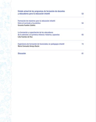 Estado actual de los programas de formación de docentes
y educadores para la educación infantil                         53


Formación de maestros para la educación infantil:
Entre el currículo y la práctica                                54
Graciela Fandiño Cubillos



La formación y capacitación de los educadores
de la atención a la primera infancia: historia y apuestas       65
Lilia Fuentes de Roa


Experiencia de formación de licenciados en pedagogía infantil   74
María Consuelo Amaya Bacón



Discusión                                                       81
 