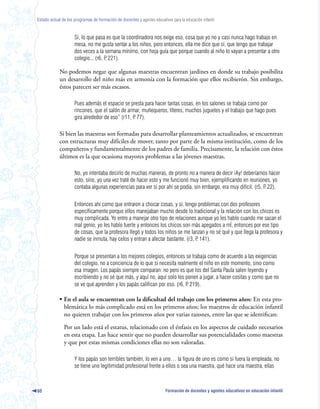 Estado actual de los programas de formación de docentes y agentes educativos para la educación infantil



                     Si, lo que pasa es que la coordinadora nos exige eso, cosa que yo no y casi nunca hago trabajo en
                     mesa, no me gusta sentar a los niños, pero entonces, ella me dice que sí, que tengo que trabajar
                     dos veces a la semana mínimo, con hoja guía que porque cuando al niño lo vayan a presentar a otro
                     colegio... (r6, P 221).
                                     .

            No podemos negar que algunas maestras encuentran jardines en donde su trabajo posibilita
            un desarrollo del niño más en armonía con la formación que ellos recibierón. Sin embargo,
            éstos parecen ser más escasos.

                     Pues además el espacio se presta para hacer tantas cosas, en los salones se trabaja como por
                     rincones, que el salón de armar, muñequeros, títeres, muchos juguetes y el trabajo que hago pues
                     gira alrededor de eso” (r11, P 77).
                                                  .

            Si bien las maestras son formadas para desarrollar planteamientos actualizados, se encuentran
            con estructuras muy difíciles de mover, tanto por parte de la misma institución, como de los
            compañeros y fundamentalmente de los padres de familia. Precisamente, la relación con éstos
            últimos es la que ocasiona mayores problemas a las jóvenes maestras.

                     No, yo intentaba decirlo de muchas maneras, de pronto no a manera de decir ¡Ay! deberíamos hacer
                     esto, sino, yo una vez traté de hacer esto y me funcionó muy bien, ejemplificando en reuniones, yo
                     contaba algunas experiencias para ver si por ahí se podía, sin embargo, era muy difícil. (r5, P 22).
                                                                                                                   .


                     Entonces ahí como que entraron a chocar cosas, y sí, tengo problemas con dos profesores
                     específicamente porque ellos manejaban mucho desde lo tradicional y la relación con los chicos es
                     muy complicada. Yo entro a manejar otro tipo de relaciones aunque yo les hablo cuando me sacan el
                     mal genio, yo les hablo fuerte y entonces los chicos son más apegados a mÍ, entonces por ese tipo
                     de cosas, que la profesora llegó y todos los niños se me lanzan y no sé qué y que llega la profesora y
                     nadie se inmuta, hay celos y entran a afectar bastante. (r3, P 141).
                                                                                  .


                     Porque se presentan a los mejores colegios, entonces se trabaja como de acuerdo a las exigencias
                     del colegio, no a conciencia de lo que sí necesita realmente el niño en este momento, sino como
                     esa imagen. Los papás siempre comparan: no pero es que los del Santa Paula salen leyendo y
                     escribiendo y no sé que más, y aquí no, aquí solo los ponen a jugar, a hacer cositas y como que no
                     se ve qué aprenden y los papás califican por eso. (r6, P 219).
                                                                            .

            • En el aula se encuentran con la dificultad del trabajo con los primeros años: En esta pro-
              blemática lo más complicado está en los primeros años; los maestros de educación infantil
              no quieren trabajar con los primeros años por varias razones, entre las que se identifican:

               Por un lado está el estatus, relacionado con el énfasis en los aspectos de cuidado necesarios
               en esta etapa. Las hace sentir que no pueden desarrollar sus potencialidades como maestras
               y que por estas mismas condiciones ellas no son valoradas.

                     Y los papás son terribles también, lo ven a uno… la figura de uno es como si fuera la empleada, no
                     se tiene uno legitimidad profesional frente a ellos o sea una maestra, qué hace una maestra, ellas



60                                                                        Formación de docentes y agentes educativos en educación infantil
 