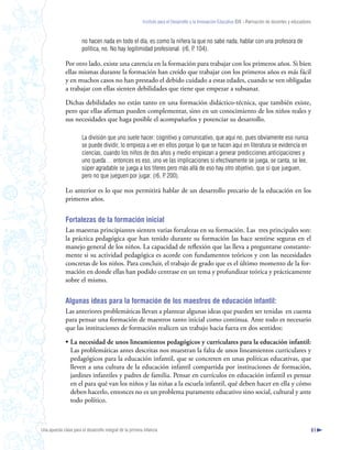 Instituto para el Desarrollo y la Innovación Educativa IDIE - Formación de docentes y educadores



                       no hacen nada en todo el día, es como la niñera la que no sabe nada, hablar con una profesora de
                       política, no. No hay legitimidad profesional. (r6, P 104).
                                                                          .

              Por otro lado, existe una carencia en la formación para trabajar con los primeros años. Si bien
              ellas mismas durante la formación han creído que trabajar con los primeros años es más fácil
              y en muchos casos no han prestado el debido cuidado a estas edades, cuando se ven obligadas
              a trabajar con ellas sienten debilidades que tiene que empezar a subsanar.

              Dichas debilidades no están tanto en una formación didáctico-técnica, que también existe,
              pero que ellas afirman pueden complementar, sino en un conocimiento de los niños reales y
              sus necesidades que haga posible el acompañarlos y potenciar su desarrollo.

                       La división que uno suele hacer: cognitivo y comunicativo, que aquí no, pues obviamente eso nunca
                       se puede dividir, lo empieza a ver en ellos porque lo que se hacen aquí en literatura se evidencia en
                       ciencias, cuando los niños de dos años y medio empiezan a generar predicciones anticipaciones y
                       uno queda… entonces es eso, uno ve las implicaciones si efectivamente se juega, se canta, se lee,
                       súper agradable se juega a los títeres pero más allá de eso hay otro objetivo, que sí que jueguen,
                       pero no que jueguen por jugar. (r6, P 200).
                                                            .

              Lo anterior es lo que nos permitirá hablar de un desarrollo precario de la educación en los
              primeros años.


              Fortalezas de la formación inicial
              Las maestras principiantes sienten varias fortalezas en su formación. Las tres principales son:
              la práctica pedagógica que han tenido durante su formación las hace sentirse seguras en el
              manejo general de los niños. La capacidad de reflexión que las lleva a preguntarse constante-
              mente si su actividad pedagógica es acorde con fundamentos teóricos y con las necesidades
              concretas de los niños. Para concluir, el trabajo de grado que es el último momento de la for-
              mación en donde ellas han podido centrase en un tema y profundizar teórica y prácticamente
              sobre el mismo.


              Algunas ideas para la formación de los maestros de educación infantil:
              Las anteriores problemáticas llevan a plantear algunas ideas que pueden ser tenidas en cuenta
              para pensar una formación de maestros tanto inicial como continua. Ante todo es necesario
              que las instituciones de formación realicen un trabajo hacia fuera en dos sentidos:

              • La necesidad de unos lineamientos pedagógicos y curriculares para la educación infantil:
                Las problemáticas antes descritas nos muestran la falta de unos lineamientos curriculares y
                pedagógicos para la educación infantil, que se concreten en unas políticas educativas, que
                lleven a una cultura de la educación infantil compartida por instituciones de formación,
                jardines infantiles y padres de familia. Pensar en currículos en educación infantil es pensar
                en el para qué van los niños y las niñas a la escuela infantil, qué deben hacer en ella y cómo
                deben hacerlo, entonces no es un problema puramente educativo sino social, cultural y ante
                todo político.



Una apuesta clave para el desarrollo integral de la primera infancia                                                                                          61
 