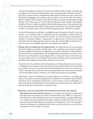 Estado actual de los programas de formación de docentes y agentes educativos para la educación infantil



               A manera de ejemplo, es común oír: “los niños van al jardín infantil a jugar”. Esta idea, que
               para algunos es la razón de ser de los jardines, para otros, que pueden ser la gran mayoría, es
               peyorativa y quiere mostrar la inutilidad del jardín infantil. Es importante que existan unos
               lineamientos pedagógicos que expliquen que esto debe ser así, que los niños y las niñas sí
               deben ir al jardín infantil a jugar. Se trata de entender que el juego es la principal actividad
               del niño y de la niña y que es a través de ella como ellos pasan, por ejemplo, a los lenguajes
               simbólicos. En este sentido, los jardines infantiles deben proporcionar unos ambientes que
               les permitan jugar para desarrollarse, lo que pasa por entender que la actividad de juego en
               el jardín no se puede reducir a botar la bolsa de juguetes para que “libremente” jueguen.

               La falta de lineamientos curriculares y pedagógicos para la educación infantil se hace más
               evidente en los primeros años. Es importante que las universidades y demás institucio-
               nes que tienen a su cargo la formación de maestros, así como las mismas instituciones de
               atención a la infancia, trabajen conjuntamente en aportar para la construcción de unos
               lineamientos para la educación de los primeros años. Esta temática debe ser parte de inves-
               tigaciones que en la actualidad realizan las universidades, por ejemplo.

            • Trabajar sobre las condiciones del trabajo docente: El trabajo docente de las maestras de
              educación infantil es particular. Atender niños niñas y pequeños tiene siempre implícito
              una gran cantidad de elementos de cuidado que no se debe confundir con asistencialismo.
              Las maestras tienen que responder por las necesidades básicas de los niños y las niñas, por su
              bienestar, lo que les produce un gran desgaste físico y emocional. Éstos son elementos que
              hay que trabajar y tener en cuenta desde la formación inicial hasta la formación continua y
              que deben verse reflejados en las políticas educativas de este nivel.

               Otro elemento en las condiciones del trabajo docente es el hecho de que éste no tiene carre-
               ra. Rápidamente un maestro se siente que hace lo mismo todo el tiempo. No hay estímulos
               para su labor. Tal vez un reconocimiento social del trabajo de los maestros y maestras, así
               como la valoración de las intenciones de buscar permanentemente nuevas formas de trabajo
               y de hacerlo público, puede contribuir a una satisfacción permanente del quehacer.

               Desde luego, existe otro elemento que interesa resaltar en este escrito, es el cuidado que
               merecen los maestros y maestras principiantes, el cual debe ser un problema de las políticas
               educativas, de las instituciones de formación y de los mismos centros de formación. La
               maestra de educación infantil sale de la universidad con inmensos deseos de trabajar bien,
               hay que cuidar que no los pierda en sus primeros años.

            • Elementos a tener en cuenta dentro de la formación tanto inicial como continua:
              – Movimientos de creencias de los maestros. Las investigaciones muestran la importancia
                del trabajo sobre las creencias del maestro. (Fenstermacher, G.R. 1989). Las creencias so-
                bre la educación y sobre el niño las construyen los maestros desde su propia escolarización
                y en muchos casos la universidad no las mueve, porque no trabaja con ellas. Los conte-
                nidos que la universidad imparte son muchas veces superpuestos a ellas. Sin embargo, el
                maestro al enfrentarse a la realidad escolar lo hace con su formación y con sus creencias
                construidas a través de todas sus vivencias.


62                                                                        Formación de docentes y agentes educativos en educación infantil
 