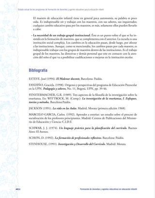 Estado actual de los programas de formación de docentes y agentes educativos para la educación infantil



                  El maestro de educación infantil tiene en general poca autonomía, su palabra es poco
                  oída. Es indispensable oír y trabajar con los maestros, con sus saberes, sus inquietudes;
                  cualquier cambio educativo pasa por los maestros, es más, solamente ellos pueden llevarlo
                  a cabo.

               – La necesidad de un trabajo grupal-institucional. Éste es un punto sobre el que se ha in-
                 sistido en la formación de maestros, que se complementa con el anterior. La escuela es una
                 institución social compleja. Los cambios en la educación pasan, desde luego, por afectar
                 a las instituciones. Aunque, como se mencionaba, los cambios pasan por cada maestro, es
                 indispensable trabajar con los grupos de maestros dentro de las instituciones. Es el trabajo
                 grupal de los maestros, las directivas y demás personal que este en contacto con la aten-
                 ción del niño el que va a posibilitar cualificaciones o mejoras en la institución escolar.



            Bibliografía
            ESTEVE, José (1994). El Malestar docente, Barcelona: Paidós.

            FANDIÑO, Graciela. (1998). Orígenes y perspectivas del programa de Educación Preescolar
            en la UPN. Pedagogía y saberes, No. 11, Bogotá, UPN, pp. 39-46.

            FENSTERMACHER, G.R. (1989). Tres aspectos de la filosofía de la investigación sobre la
            enseñanza. En: WITTROCK, M. (Comp.): La investigación de la enseñanza, I. Enfoques,
            teorías y métodos. Barcelona:Paidós.

            JACKSON (1991). La vida en las Aulas. Madrid, Morata (primera edición 1968).

            MARCELO GARCIA, Carlos. (1992). Aprender a enseñar: un estudio sobre el proceso de
            socialización de los profesores principiantes. Madrid: Centros de Publicaciones del Ministe-
            rio de Educación y Ciencia: C.I.D.E

            SCHWAB, J. J. (1974). Un lenguaje práctico para la planificación del currículo. Buenos
            Aires: El Ateneo.

            SCHON, D. (1992). La formación de profesionales reflexivos. Barcelona: Paidós.

            STENHOUSE, (1991). Investigación y Desarrollo del Currículo. Madrid: Morata.




64                                                                        Formación de docentes y agentes educativos en educación infantil
 