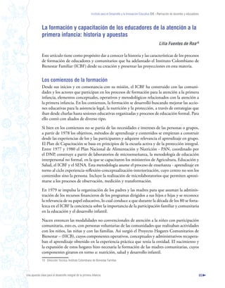 Instituto para el Desarrollo y la Innovación Educativa IDIE - Formación de docentes y educadores



              La formación y capacitación de los educadores de la atención a la
              primera infancia: historia y apuestas
                                                                                                                       Lilia Fuentes de Roa9

              Este artículo tiene como propósito dar a conocer la historia y las características de los procesos
              de formación de educadores y comunitarios que ha adelantado el Instituto Colombiano de
              Bienestar Familiar (ICBF) desde su creación y presentar las proyecciones en esta materia.


              Los comienzos de la formación
              Desde sus inicios y en consonancia con su misión, el ICBF ha construido con las comuni-
              dades y los actores que participan en los procesos de formación para la atención a la primera
              infancia, elementos conceptuales, operativos y metodológicos relacionados con la atención a
              la primera infancia. En los comienzos, la formación se desarrolló buscando mejorar las accio-
              nes educativas para la asistencia legal, la nutrición y la protección, a través de estrategias que
              iban desde charlas hasta sesiones educativas organizadas y procesos de educación formal. Para
              ello contó con aliados de diverso tipo.

              Si bien en los comienzos no se partía de las necesidades e intereses de las personas o grupos,
              a partir de 1978 los objetivos, métodos de aprendizaje y contenidos se empiezan a construir
              desde las experiencias de los y las participantes y adquiere relevancia el aprendizaje en grupo.
              El Plan de Capacitación se basa en principios de la escuela activa y de la protección integral.
              Entre 1977 y 1980 el Plan Nacional de Alimentación y Nutrición - PAN, coordinado por
              el DNP, construye a partir de laboratorios de microenseñanza, la metodología de educación
              interpersonal no formal, en la que se capacitaron los ministerios de Agricultura, Educación y
              Salud, el ICBF y el SENA. Esta metodología asume el proceso de enseñanza - aprendizaje en
              torno al ciclo experiencia-reflexión-conceptualización-interiorización, cuyo centro no son los
              contenidos sino la persona. Incluye la realización de microlaboratorios que permiten aproxi-
              marse a los procesos de observación, medición y transformación.

              En 1979 se impulsa la organización de los padres y las madres para que asuman la adminis-
              tración de los recursos financieros de los programas dirigidos a sus hijos e hijas y se reconoce
              la relevancia de su papel educativo, lo cual conduce a que durante la década de los 80 se forta-
              lezca en el ICBF la conciencia sobre la importancia de la participación familiar y comunitaria
              en la educación y el desarrollo infantil.

              Nacen entonces las modalidades no convencionales de atención a la niñez con participación
              comunitaria, esto es, con personas voluntarias de las comunidades que realizaban actividades
              con los niños, las niñas y con las familias. Así surgió el Proyecto Hogares Comunitarios de
              Bienestar – (HCB), cuyos componentes operativos, conceptuales y administrativos recupera-
              ban el aprendizaje obtenido en la experiencia práctica que tenía la entidad. El nacimiento y
              la expansión de estos hogares hizo necesaria la formación de las madres comunitarias, cuyos
              componentes giraron en torno a: nutrición, salud y desarrollo infantil.
              19 Dirección Técnica. Instituto Colombiano de Bienestar Familiar.



Una apuesta clave para el desarrollo integral de la primera infancia                                                                                          65
 