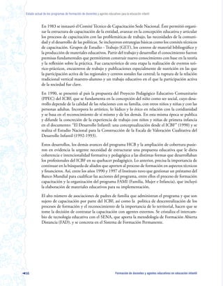 Estado actual de los programas de formación de docentes y agentes educativos para la educación infantil



            En 1983 se instauró el Comité Técnico de Capacitación Sede Nacional. Éste permitió organi-
            zar la estructura de capacitación de la entidad, avanzar en la concepción educativa y articular
            los procesos de capacitación con las problemáticas de trabajo, las necesidades de la comuni-
            dad y el desarrollo de las políticas. Se incluyeron estrategias básicas como los comités técnicos
            de capacitación. Grupos de Estudio - Trabajo (GET), los centros de material bibliográfico y
            la producción de materiales educativos. Partir del trabajo y desarrollar el conocimiento fueron
            premisas fundamentales que permitieron construir nuevo conocimiento con base en la teoría
            y la reflexión sobre la práctica. Fue característico de esta etapa la realización de eventos teó-
            rico-prácticos, encuentros de trabajo y publicaciones especialmente de nutrición en las que
            la participación activa de las regionales y centros zonales fue central; la ruptura de la relación
            tradicional vertical maestro-alumno y un trabajo educativo en el que la participación activa
            de la sociedad fue clave.

            En 1990, se presentó al país la propuesta del Proyecto Pedagógico Educativo Comunitario
            (PPEC) del ICBF, que se fundamenta en la concepción del niño como ser social, cuyo desa-
            rrollo depende de la calidad de las relaciones con su familia, con otros niños y niñas y con las
            personas adultas. Incorpora lo artístico, lo lúdico y lo ético en relación con la cotidianidad
            y se basa en el reconocimiento de sí mismo y de los demás. En esta misma época se publica
            y difunde la concreción de la experiencia de trabajo con niños y niñas de primera infancia
            en el documento: “El Desarrollo Infantil: una conceptualización desde el ICBF” (1990) y se
            realiza el Estudio Nacional para la Construcción de la Escala de Valoración Cualitativa del
            Desarrollo Infantil (1992-1993).

            Estos desarrollos, los demás avances del programa HCB y la ampliación de cobertura pusie-
            ron en evidencia la urgente necesidad de estructurar una propuesta educativa que le diera
            coherencia e intencionalidad formativa y pedagógica a las distintas formas que desarrollaban
            los profesionales del ICBF en su quehacer pedagógico. Lo anterior, precisa la importancia de
            continuar en la búsqueda de aliados que aporten al proceso de formación en aspectos técnicos
            y financieros. Así, entre los años 1990 y 1997 el Instituto tuvo que gestionar un préstamo del
            Banco Mundial para cualificar las acciones del programa, entre ellos el proceso de formación
            capacitación y la organización del programa FAMI (Familia, Mujer e Infancia), que incluyó
            la elaboración de materiales educativos para su implementación.

            El alto número de asociaciones de padres de familia que administran el programa y que son
            sujeto de capacitación por parte del ICBF, así como la política de descentralización de los
            procesos de formación y el reconocimiento de la importancia de lo territorial, hacen que se
            tome la decisión de contratar la capacitación con agentes externos. Se cristaliza el intercam-
            bio de tecnología educativa con el SENA, que aporta la metodología de Formación Abierta
            Distancia (FAD), y se concreta en el Sistema de Formación Permanente.




66                                                                        Formación de docentes y agentes educativos en educación infantil
 