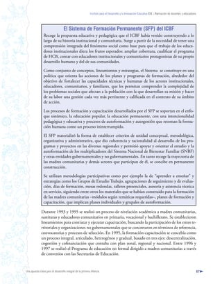 Instituto para el Desarrollo y la Innovación Educativa IDIE - Formación de docentes y educadores




                                  El Sistema de Formación Permanente (SFP) del ICBF
                Recoge la propuesta educativa y pedagógica que el ICBF había venido construyendo a lo
                largo de su historia institucional y comunitaria. Surge a partir de la necesidad de tener una
                comprensión integrada del fenómeno social como base para que el trabajo de los educa-
                dores institucionales diera los frutos esperados: ampliar cobertura, cualificar el programa
                de HCB, contar con educadores institucionales y comunitarios protagonistas de su propio
                desarrollo humano y del de sus comunidades.

                Como conjunto de conceptos, lineamientos y estrategias, el Sistema se constituye en una
                política que orienta las acciones de los planes y programas de formación, alrededor del
                objetivo de fortalecer las capacidades técnicas y humanas de los actores institucionales,
                educadores, comunitarios, y familiares, que les permitan comprender la complejidad de
                los problemas sociales que afectan a la población con la que desarrollan su misión y hacer
                de su labor una gestión cada vez más pertinente y calificada en el contexto de su ámbito
                de acción.

                Los procesos de formación y capacitación desarrollados por el SFP se soportan en el enfo-
                que sistémico, la educación popular, la educación permanente, con una intencionalidad
                pedagógica y educativa y procesos de autoformación y autogestión que retoman la forma-
                ción humana como un proceso ininterrumpido.

                El SFP materializó la forma de establecer criterios de unidad conceptual, metodológica,
                organizativa y administrativa, que dio coherencia y racionalidad al desarrollo de los pro-
                gramas y proyectos en las diversas regionales y permitió apoyar y orientar el estudio y la
                autoformación de los multiplicadores del Sistema Nacional de Bienestar Familiar (SNBF)
                y otras entidades gubernamentales y no gubernamentales. En tanto recoge la trayectoria de
                las madres comunitarias y demás actores que participan de él, se concibe en permanente
                construcción.

                Se utilizan metodologías participativas como por ejemplo la de “aprender a enseñar” y
                estrategias como los Grupos de Estudio Trabajo, agrupaciones de seguimiento y de evalua-
                ción, días de formación, mesas redondas, talleres presenciales, asesoría y asistencia técnica
                en servicio, siguiendo entre otros los materiales que se habían construido para la formación
                de las madres comunitarias –módulos según temáticas requeridas–, planes de formación y
                capacitación, que implican planes individuales y grupales de autoformación.

              Durante 1993 y 1995 se realizó un proceso de nivelación académica a madres comunitarias,
              sustitutas y educadores comunitarios en primaria, vocacional y bachillerato. Se establecieron
              lineamientos para contratar y ejecutar capacitación, buscando la participación de los entes te-
              rritoriales y organizaciones no gubernamentales que se concretaron en términos de referencia,
              convocatorias y procesos de selección. En 1995, la formación-capacitación se concebía como
              un proceso integral, articulado, heterogéneo y gradual, basado en tres ejes: descentralización,
              cogestión y cofinanciación que contaba con plan zonal, regional y nacional. Entre 1996 y
              1997 se realizó el Programa de educación no formal dirigido a madres comunitarias a través
              de convenios con las Secretarías de Educación.


Una apuesta clave para el desarrollo integral de la primera infancia                                                                                          67
 
