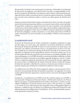 Estado actual de los programas de formación de docentes y agentes educativos para la educación infantil



            Reconociendo a la familia como contexto para el crecimiento, el desarrollo y la socialización
            de cada uno de sus integrantes, entre ellos los niños y las niñas, y su papel mediador en el lo-
            gro de la integración del individuo en la dinámica social y cultural, se direccionó formación-
            capacitación para madres comunitarias hacia la creación de espacios alternativos y favorables
            para concretar nuevas relaciones sociales y construir una cultura garante de derechos de la
            niñez.

            Subyacía un proceso de formación recíproca, formación de los niños y las niñas y la transfor-
            mación-formación para las personas adultas en su actuación tanto colectiva como individual.
            De igual forma, se planteó un cambio de actitud en los entes territoriales, en los educadores
            comunitarios e institucionales, familias, niños, niñas y personas adultas, propiciando la parti-
            cipación para la autogestión. Así las cosas, en el 2000 se contrató la capacitación en el modelo
            de formación pedagógica a madres comunitarias, en cuyo diseño intervinieron el ICBF, las
            madres comunitarias, los entes territoriales, las universidades, el SENA y otras instituciones
            estatales.


            La programación anual
            El proceso de formación para las madres comunitarias se programa anualmente en etapas
            que dan origen a un nuevo ciclo y que responden a la estructura diseñada por el Sistema
            de Formación Permanente del ICBF. Se inicia en el nivel nacional en las áreas técnica y de
            planeación, que elaboran el lineamiento técnico y de programación con base en los insu-
            mos arrojados por las evaluaciones del plan de formación ejecutado el año anterior por las
            regionales. Las regionales son las responsables de orientar a los centros zonales, que a su vez
            ejecutan el plan de formación concertado a partir de intereses y necesidades analizadas con los
            actores del programa y con el SNBF, teniendo en cuenta las prioridades establecidas en el plan
            indicativo, las políticas nacionales, las necesidades regionales (programas, actores) y el segui-
            miento a compromisos (planes de mejoramiento). En los procesos de asesoría y seguimiento,
            los centros zonales y la Subdirección de Asesoría Territorial realizan el análisis de los planes
            de formación ejecutados e identifican las carencias en el proceso para tenerlas en cuenta en
            próximas capacitaciones. Finalmente la evaluación la realizan los centros zonales.

            Las subdirecciones de la Dirección Técnica programan, planean y ejecutan procesos de for-
            mación en temas puntuales del orden de las políticas nacionales, y las regionales y los centros
            zonales realizan formación-capacitación y asistencia técnica a los actores del programa HCB
            y al SNBF.

            Actualmente, en coordinación con el SENA y fruto de un diseño conjunto con el ICBF, se
            está ejecutando el Programa de Formación Técnico y Profesional de Atención a la Primera
            Infancia que apunta a la profesionalización de las madres comunitarias y a mejorar sus capa-
            cidades y habilidades en el proceso formativo de los niños y niñas que tienen a su cuidado
            y a la creación de cinco aulas itinerantes para desarrollar temas en bioseguridad, higiene en
            alimentos y cuidado de niños. En Alianza con el Ministerio de Educación Nacional se están
            adelantando procesos de alfabetización. Con Kimberly - SCP se está desarrollando un proce-
            so de capacitación en pautas de crianza.



68                                                                        Formación de docentes y agentes educativos en educación infantil
 