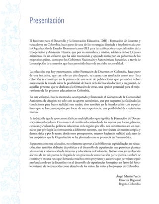 Presentación

El Instituto para el Desarrollo y la Innovación Educativa, IDIE - Formación de docentes y
educadores en Colombia, hace parte de una de las estrategias diseñada e implementada por
la Organización de Estados Iberoamericanos OEI para la cualificación y especialización de la
Cooperación y Asistencia Técnica, que por su naturaleza y misión, adelanta en los 23 países
miembros. Es un esfuerzo que ha sido reconocido y apoyado tanto por los gobiernos de los
respectivos países, como por los Gobiernos Nacionales y Autonómicos Españoles, a través de
la suscripción de convenios que han permitido hacer de esta idea una realidad.

La colección que hoy presentamos, sobre Formación de Docentes en Colombia, hace parte
de esta iniciativa, que tan solo un año después, ya cuenta con resultados como este. Esta
colección se constituye en la primera de una serie de publicaciones que pretenden volver
nuevamente la mirada sobre la posibilidad de hacer de la formación docente y en general, de
aquellas personas que se dedican a la formación de otras, una opción potencial para el mejo-
ramiento de los procesos educativos en Colombia.

En este esfuerzo, nos ha motivado, acompañado y financiado el Gobierno de la Comunidad
Autónoma de Aragón; no solo con su aporte económico, que por supuesto ha facilitado las
condiciones para hacer realidad este sueño; sino también en la interlocución con especia-
listas que se han preocupado por hacer de esta experiencia, una posibilidad de crecimiento
mutuo.

Es indudable que le apostamos al efecto multiplicador que significa la Formación de Docen-
tes y otros educadores. Creemos en el cambio educativo desde los sujetos que hacen, planean,
ejecutan y evalúan las políticas educativas en la región; por ello, nos constituimos en un esce-
nario que privilegia la convocatoria a diferentes sectores, que interlocuta de manera amplia y
democrática y por lo tanto, desde estos presupuestos, estamos haciendo realidad cada uno de
los propósitos que la Organización se ha planteado con su presencia en Iberoamérica.

Esperamos con esta colección, no solamente aportar a las bibliotecas especializadas en educa-
ción, sino también al diseño de políticas y al desarrollo de experiencias que permitan plantear
alternativas a la formación de docentes y educadores en Colombia. Por lo tanto, esta colección
además de ser un punto de llegada de un proceso de construcción participativa, también se
constituye en una ruta que demanda muchos otros proyectos y acciones que permitan seguir
profundizando en la discusión y en el desarrollo de experiencias formativas en favor del forta-
lecimiento de la educación como derecho de los niños, las niñas y los jóvenes de Colombia.


                                                                           Ángel Martín Peccis
                                                                            Director Regional
                                                                            Bogotá-Colombia
 
