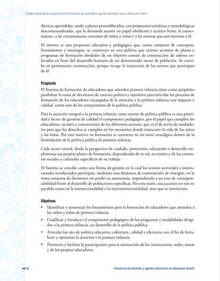 Estado actual de los programas de formación de docentes y agentes educativos para la educación infantil



            dácticas aprendidas, atado a planes preestablecidos, con propuestas temáticas y metodológicas
            descontextualizadas, que le demanda asumir un papel obediente y acrítico frente al conoci-
            miento, a las circunstancias concretas de niños y niñas y a las normas que son externas a él.

            El sistema es una propuesta educativa y pedagógica que, como conjunto de conceptos,
            lineamientos y estrategias, se constituye en una política que orienta acciones de planes y
            programas de formación alrededor de un objetivo común de construcción de saberes en-
            focados en favor del desarrollo humano de un determinado sector de población. Se conci-
            be en permanente construcción, porque recoge la trayectoria de los actores que participan
            de él.

            Propósito
            El Sistema de formación de educadores que atienden primera infancia tiene como propósito
            posibilitar la toma de decisiones de carácter político y operativo para articular los procesos de
            formación de los educadores encargados de la atención a la primera infancia con impacto y
            calidad, como uno de los componentes de la política pública.

            Para la atención integral a la primera infancia como asunto de política pública es una priori-
            dad y factor de garantía de calidad el componente pedagógico, por el papel que cumplen los
            educadores, sociales y comunitarios de los diferentes sectores, que es el de servir de mediado-
            res para que los derechos se cumplan en los escenarios donde transcurre la vida de los niños
            y las niñas. Por este motivo, su formación se convierte en un tema neurálgico dentro de la
            formulación de la política pública de primera infancia.

            Cada sector estatal, desde la perspectiva de cuidado, protección, educación o desarrollo im-
            plementa sus propios planes de formación, dependiendo de su rol, su misión y de los contex-
            tos sociales y culturales específicos de su trabajo.

            El Sistema se concibe como una forma de gestión en la cual los actores sectoriales e institu-
            cionales involucrados participan, mediante una dinámica de construcción de sinergias, en la
            toma conjunta de decisiones sin perder su autonomía, respondiendo a un reto de correspon-
            sabilidad frente al desarrollo de poblaciones específicas. Por esta razón, sus acciones no van en
            paralelo como en la intersectorialidad o la interinstitucionalidad, sino que se intersectan.

            Objetivos
            •     Identificar y armonizar los lineamientos para la formación de educadores que atienden a
                  los niños y niñas de primera infancia.
            •     Cualificar y fortalecer el componente pedagógico de los programas y modalidades dirigi-
                  dos a la primera infancia, en desarrollo de la política pública.
            •     Articular los ejes de política educativa, cobertura, calidad y eficiencia con el fin de forta-
                  lecer y optimizar la atención a la primera infancia.
            •     Promover y facilitar la participación para la interacción de las instituciones, redes, mesas
                  y de los propios educadores.



70                                                                        Formación de docentes y agentes educativos en educación infantil
 