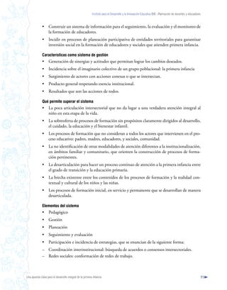Instituto para el Desarrollo y la Innovación Educativa IDIE - Formación de docentes y educadores



              •     Construir un sistema de información para el seguimiento, la evaluación y el monitoreo de
                    la formación de educadores.
              •     Incidir en procesos de planeación participativa de entidades territoriales para garantizar
                    inversión social en la formación de educadores y sociales que atienden primera infancia.

              Características como sistema de gestión
              •     Generación de sinergias y actitudes que permitan lograr los cambios deseados.
              •     Incidencia sobre el imaginario colectivo de un grupo poblacional: la primera infancia
              •     Surgimiento de actores con acciones conexas o que se intersectan.
              •     Producto general respetando esencia institucional.
              •     Resultados que son las acciones de todos.

              Qué permite superar el sistema
              •     La poca articulación intersectorial que no da lugar a una verdadera atención integral al
                    niño en esta etapa de la vida.
              •     La sobreoferta de procesos de formación sin propósitos claramente dirigidos al desarrollo,
                    el cuidado, la educación y el bienestar infantil.
              •     Los procesos de formación que no consideran a todos los actores que intervienen en el pro-
                    ceso educativo: padres, madres, educadores, y sociales, comunidad.
              •     La no identificación de otras modalidades de atención diferentes a la institucionalización,
                    en ámbitos familiar y comunitario, que orienten la construcción de procesos de forma-
                    ción pertinentes.
              •     La desarticulación para hacer un proceso continuo de atención a la primera infancia entre
                    el grado de transición y la educación primaria.
              •     La brecha existente entre los contenidos de los procesos de formación y la realidad con-
                    textual y cultural de los niños y las niñas.
              •     Los procesos de formación inicial, en servicio y permanente que se desarrollan de manera
                    desarticulada.

              Elementos del sistema
              •     Pedagógico
              •     Gestión
              •     Planeación
              •     Seguimiento y evaluación
              •     Participación e incidencia de estrategias, que se enuncian de la siguiente forma:
              – Coordinación interinstitucional: búsqueda de acuerdos o consensos intersectoriales.
              – Redes sociales: conformación de redes de trabajo.



Una apuesta clave para el desarrollo integral de la primera infancia                                                                                          71
 
