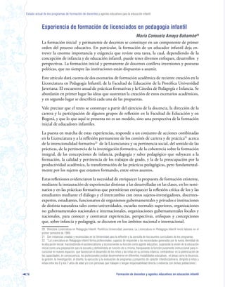 Estado actual de los programas de formación de docentes y agentes educativos para la educación infantil



            Experiencia de formación de licenciados en pedagogía infantil
                                                                     María Consuelo Amaya Bahamón20
            La formación inicial y permanente de docentes se constituye en un componente de primer
            orden del proceso educativo. En particular, la formación de un educador infantil deja en-
            trever la enorme importancia y exigencia que reviste esta tarea, la cual, dependiendo de la
            concepción de infancia y de educación infantil, puede tener diversos enfoques, desarrollos y
            perspectivas. La formación inicial y permanente de docentes conlleva inversiones y posturas
            políticas, que no siempre las instituciones están dispuestas a asumir.

            Este artículo dará cuenta de dos escenarios de formación académica de reciente creación en la
            Licenciatura en Pedagogía Infantil, de la Facultad de Educación de la Pontifica Universidad
            Javeriana: El encuentro anual de prácticas formativas y la Cátedra de Pedagogía e Infancia. Se
            abordarán en primer lugar las ideas que sustentan la creación de estos escenarios académicos,
            y en segundo lugar se describirá cada una de las propuestas.

            Vale precisar que el texto se construye a partir del ejercicio de la docencia, la dirección de la
            carrera y la participación de algunos grupos de reflexión en la Facultad de Educación y en
            Bogotá, y que lo que aquí se presenta no es un modelo, sino una perspectiva de la formación
            inicial de educadores infantiles.

            La puesta en marcha de estas experiencias, responde a un conjunto de acciones combinadas
            en la Licenciatura y a la reflexión permanente de los comités de carrera y de práctica21 acerca
            de la intencionalidad formativa22 de la Licenciatura y su pertinencia social, del sentido de las
            prácticas, de la pertinencia de la investigación formativa, de la coherencia sobre la formación
            integral, de las concepciones de infancia, pedagogía y saber pedagógico que subyacen a la
            formación, la calidad y pertinencia de los trabajos de grado, y la de la preocupación por la
            productividad académica, la transformación de las prácticas pedagógicas, pero fundamental-
            mente por los sujetos que estamos formando, entre otros asuntos.

            Estas reflexiones evidenciaron la necesidad de enriquecer la propuesta de formación existente,
            mediante la instauración de experiencias distintas a las desarrolladas en las clases, en los semi-
            narios y en las prácticas formativas que permitieran enriquecer la reflexión crítica de los y las
            estudiantes mediante el diálogo y el intercambio con otros sujetos-investigadores, docentes-
            expertos, estudiantes, funcionarios de organismos gubernamentales y privados e instituciones
            de distinta naturaleza tales como universidades, escuelas normales superiores, organizaciones
            no gubernamentales nacionales e internacionales, organizaciones gubernamentales locales y
            nacionales, para conocer y contrastar experiencias, perspectivas, enfoques y concepciones
            que, sobre infancia y pedagogía, se discuten en los ámbitos nacional e internacional.
            20 Directora Licenciatura en Pedagogía Infantil. Pontificia Universidad Javeriana. La Licenciatura en Pedagogía Infantil inició labores en el
            primer semestre de 1999.
            21 Son instancias creadas y reconocidas en la Universidad para la reflexión y la consulta de los asuntos curriculares de los programas.
            22 “La Licenciatura en Pedagogía infantil forma profesionales, capaces de responder a las necesidades generadas por la nueva identidad de
            la educación inicial; trascendiendo el asistencialismo y reconociendo su función como agente educativo; superando la visión de la educación
            inicial como una preparación para la escuela y definiéndola en función de si misma, franqueando la función puramente instruccional para in-
            cursionar en nuevos espacios que favorezcan el desarrollo de los niños y las niñas en su primera infancia, centrándose en la potenciación de
            las capacidades, en consecuencia, los profesionales podrán desenvolverse en diferentes modalidades educativas, en áreas como la docencia,
            la gestión, la investigación, el diseño, la ejecución y la evaluación de programas y proyectos de carácter interdisciplinario, dirigido a niños y
            niñas entre los 0 y los 7 años de edad y/o con personas que trabajen o tengan responsabilidad directa o indirecta con dichas poblaciones”.


74                                                                              Formación de docentes y agentes educativos en educación infantil
 
