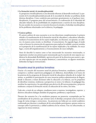 Estado actual de los programas de formación de docentes y agentes educativos para la educación infantil



            • La formación inicial y la interdisciplinariedad
              La perspectiva interdisciplinaria es una demanda inherente al desarrollo intelectual. La pre-
              tensión de la interdisciplinariedad procede de la necesidad de abordar un problema desde
              distintas disciplinas. Como condición para participar genuinamente en el quehacer inter-
              disciplinario, el programa parte del reconocimiento y la reafirmación de la identidad del
              educador infantil y de las posibilidades de complementarse y nutrirse de otras disciplinas.
              En este sentido, los escenarios en mención favorecen la mirada y el abordaje interdisciplinar
              de los problemas relacionados con la infancia y la pedagogía.

            • Carácter político
              El carácter político de estos escenarios va en tres direcciones complementarias: la primera
              referida a la transformación de la formación inicial de educadores y educadoras infantiles,
              mediante el reconocimiento de los sujetos implicados, sus discursos, sus apuestas, sus sabe-
              res y la manera como circula y se distribuye el conocimiento. En segundo lugar, el modo
              como se favorece la construcción de argumentos para explicar la realidad, construir sentidos
              en la perspectiva de la transformación de los sujetos implicados y las realidades. En tercer
              lugar, a través del empoderamiento y el reconocimiento de voces múltiples.

               Antes de describir la manera como se han estructurado los escenarios mencionados, es
               importante concluir esta primera parte mencionando que la creación de estos espacios aca-
               démicos ha demandado flexibilidad y apertura de parte de las directivas para asumir y apo-
               yar estos espacios que con sus propias dinámicas y características, en algunos momentos,
               desbordan las lógicas institucionales.


            Encuentro anual de prácticas formativas
            Gracias a la creación del encuentro anual de prácticas formativas, estudiantes y profesores
            comparten y analizan experiencias pedagógicas y/o didácticas, desarrolladas en el marco de
            las prácticas de los programas de formación inicial de educadores infantiles de la ciudad. Así
            mismo, se posibilita la participación de otras instancias político-administrativas de Bogotá,
            donde se discuten y toman decisiones sobre la educación y la infancia, con los propósitos
            de identificar tensiones, tendencias y perspectivas en torno a la infancia y la pedagogía hoy,
            socializar las experiencias y los aprendizajes para derivar de allí nuevas propuestas y proyectos
            tendientes a mejorar la formación inicial y la educación de los niños y las niñas.

            Cada año, a través de un coloquio, estudiantes junto a maestros, investigadores, expertos y
            distintos educadores dialogan alrededor de preguntas, problemas y experiencias.

            Durante dos semestres los y las estudiantes preparan sus ponencias, acompañadas por los
            coordinadores de las prácticas, que orientan tanto el abordaje conceptual como la escritura.
            Luego de varias entregas y correcciones, las ponencias son leídas por un comité académico
            conformado por docentes y estudiantes de las universidades participantes, quienes emiten su
            concepto sobre la pertinencia y calidad académica de las mismas. Una vez seleccionadas, se
            organizan las mesas temáticas.




76                                                                        Formación de docentes y agentes educativos en educación infantil
 