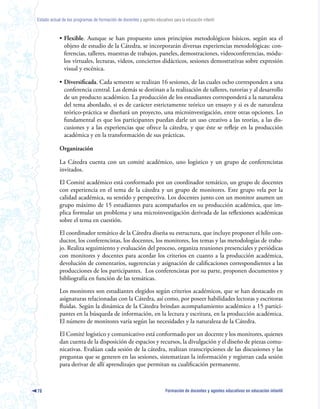 Estado actual de los programas de formación de docentes y agentes educativos para la educación infantil



            • Flexible. Aunque se han propuesto unos principios metodológicos básicos, según sea el
              objeto de estudio de la Cátedra, se incorporarán diversas experiencias metodológicas: con-
              ferencias, talleres, muestras de trabajos, paneles, demostraciones, videoconferencias, módu-
              los virtuales, lecturas, videos, conciertos didácticos, sesiones demostrativas sobre expresión
              visual y escénica.

            • Diversificada. Cada semestre se realizan 16 sesiones, de las cuales ocho corresponden a una
              conferencia central. Las demás se destinan a la realización de talleres, tutorías y al desarrollo
              de un producto académico. La producción de los estudiantes corresponderá a la naturaleza
              del tema abordado, si es de carácter estrictamente teórico un ensayo y si es de naturaleza
              teórico-práctica se diseñará un proyecto, una microinvestigación, entre otras opciones. Lo
              fundamental es que los participantes puedan darle un uso creativo a las teorías, a las dis-
              cusiones y a las experiencias que ofrece la cátedra, y que éste se refleje en la producción
              académica y en la transformación de sus prácticas.

            Organización

            La Cátedra cuenta con un comité académico, uno logístico y un grupo de conferencistas
            invitados.

            El Comité académico está conformado por un coordinador temático, un grupo de docentes
            con experiencia en el tema de la cátedra y un grupo de monitores. Este grupo vela por la
            calidad académica, su sentido y perspectiva. Los docentes junto con un monitor asumen un
            grupo máximo de 15 estudiantes para acompañarlos en su producción académica, que im-
            plica formular un problema y una microinvestigación derivada de las reflexiones académicas
            sobre el tema en cuestión.

            El coordinador temático de la Cátedra diseña su estructura, que incluye proponer el hilo con-
            ductor, los conferencistas, los docentes, los monitores, los temas y las metodologías de traba-
            jo. Realiza seguimiento y evaluación del proceso, organiza reuniones presenciales y periódicas
            con monitores y docentes para acordar los criterios en cuanto a la producción académica,
            devolución de comentarios, sugerencias y asignación de calificaciones correspondientes a las
            producciones de los participantes. Los conferencistas por su parte, proponen documentos y
            bibliografía en función de las temáticas.

            Los monitores son estudiantes elegidos según criterios académicos, que se han destacado en
            asignaturas relacionadas con la Cátedra, así como, por poseer habilidades lectoras y escritoras
            fluidas. Según la dinámica de la Cátedra brindan acompañamiento académico a 15 partici-
            pantes en la búsqueda de información, en la lectura y escritura, en la producción académica.
            El número de monitores varía según las necesidades y la naturaleza de la Cátedra.

            El Comité logístico y comunicativo está conformado por un docente y los monitores, quienes
            dan cuenta de la disposición de espacios y recursos, la divulgación y el diseño de piezas comu-
            nicativas. Evalúan cada sesión de la cátedra, realizan transcripciones de las discusiones y las
            preguntas que se generen en las sesiones, sistematizan la información y registran cada sesión
            para derivar de allí aprendizajes que permitan su cualificación permanente.



78                                                                        Formación de docentes y agentes educativos en educación infantil
 