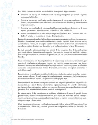 Instituto para el Desarrollo y la Innovación Educativa IDIE - Formación de docentes y educadores



              La Cátedra cuenta con diversas modalidades de participantes, según intereses:
              •     Presencial sin notas y sin certificados: son aquellos participantes que asisten a algunas
                    sesiones de la Cátedra.
              •     Presencial con notas y certificados: pueden hacer parte de este grupo estudiantes de la Ja-
                    veriana y de otras instituciones educativas con las cuales existe convenio, y la toman como
                    asignatura electiva.
              •     Presencial con certificado, de esta modalidad hacen parte colectivos docentes y/o de otros
                    agentes que asisten a todas las sesiones y cancelan el valor establecido.
              •     Virtual-teleconferencias: se tiene previsto ampliar la cobertura de la Cátedra a otras ciu-
                    dades. A la fecha se encuentra en proceso de organización.
              Los participantes que inscriben la Cátedra como una asignatura electiva deben elegir una pro-
              blemática de su interés, relacionada con la temática de ésta, derivada de sus prácticas, de un
              documento de política, un concepto, un Proyecto Educativo Institucional, una experiencia
              de aula, un registro de clase, una discusión, en la cual profundizar a lo largo del semestre.

              En cada sesión, los asistentes realizan una síntesis de los conceptos clave de las conferencias
              para publicarlos en el espacio virtual asignado. Presentan una producción académica concep-
              tual o de aplicación que dé cuenta de la apropiación y el uso crítico de lo reflexionado en la
              Cátedra.

              Cada asistente cuenta con el acompañamiento de un docente y un monitor permanentes, que
              orientan la producción académica en cuanto a sus componentes de contenido y de forma.
              Por tanto, es asesorado sobre la bibliografía complementaria y recibe apoyo en la redacción
              del escrito (estructura temática, formas de citación, consistencia conceptual, coherencia y
              cohesión textual).

              Los monitores, el coordinador temático, los docentes y talleristas realizan un trabajo conjun-
              to de revisión y lectura de cada una de las producciones de los asistentes. Así, cada asistente
              recibe tres comentarios escritos a su producción en la página Web.

              Los comentarios son aprovechados para conversar con los participantes sobre sus produccio-
              nes académicas, a través de una tutoría virtual o presencial según los acuerdos establecidos
              previamente. Los participantes realizan tres entregas al semestre de sus producciones, con el
              propósito de ir mejorando cada versión, antes de la entrega final.

              La productividad de los participantes se evalúa en relación con el punto de partida de sus
              producciones y no bajo criterios estandarizados, para lo cual, los monitores realizan un segui-
              miento y registro de los avances en cada entrega. Ésta es la manera como se obtienen eviden-
              cias para otorgar calificaciones.

              Cada participante obtiene un certificado de asistencia (sólo si asiste al 80% de sesiones), su
              correspondiente calificación y créditos, que son avalados por la coordinación académica de
              la Cátedra.




Una apuesta clave para el desarrollo integral de la primera infancia                                                                                          79
 