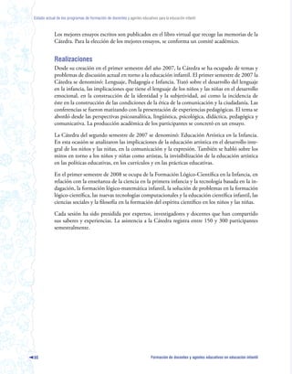Estado actual de los programas de formación de docentes y agentes educativos para la educación infantil



            Los mejores ensayos escritos son publicados en el libro virtual que recoge las memorias de la
            Cátedra. Para la elección de los mejores ensayos, se conforma un comité académico.


            Realizaciones
            Desde su creación en el primer semestre del año 2007, la Cátedra se ha ocupado de temas y
            problemas de discusión actual en torno a la educación infantil. El primer semestre de 2007 la
            Cátedra se denominó: Lenguaje, Pedagogía e Infancia. Trató sobre el desarrollo del lenguaje
            en la infancia, las implicaciones que tiene el lenguaje de los niños y las niñas en el desarrollo
            emocional, en la construcción de la identidad y la subjetividad, así como la incidencia de
            éste en la construcción de las condiciones de la ética de la comunicación y la ciudadanía. Las
            conferencias se fueron matizando con la presentación de experiencias pedagógicas. El tema se
            abordó desde las perspectivas psicoanalítica, lingüística, psicológica, didáctica, pedagógica y
            comunicativa. La producción académica de los participantes se concretó en un ensayo.

            La Cátedra del segundo semestre de 2007 se denominó: Educación Artística en la Infancia.
            En esta ocasión se analizaron las implicaciones de la educación artística en el desarrollo inte-
            gral de los niños y las niñas, en la comunicación y la expresión. También se habló sobre los
            mitos en torno a los niños y niñas como artistas, la invisibilización de la educación artística
            en las políticas educativas, en los currículos y en las prácticas educativas.

            En el primer semestre de 2008 se ocupa de la Formación Lógico-Científica en la Infancia, en
            relación con la enseñanza de la ciencia en la primera infancia y la tecnología basada en la in-
            dagación, la formación lógico-matemática infantil, la solución de problemas en la formación
            lógico-científica, las nuevas tecnologías computacionales y la educación científica infantil, las
            ciencias sociales y la filosofía en la formación del espíritu científico en los niños y las niñas.

            Cada sesión ha sido presidida por expertos, investigadores y docentes que han compartido
            sus saberes y experiencias. La asistencia a la Cátedra registra entre 150 y 300 participantes
            semestralmente.




80                                                                        Formación de docentes y agentes educativos en educación infantil
 