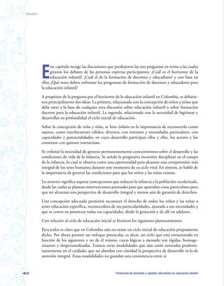 Discusión




            E
                  ste capítulo recoge las discusiones que produjeron las tres preguntas en torno a las cuales
                  giraron los debates de las personas expertas participantes: ¿Cuál es el horizonte de la
                  educación infantil? ¿Cuál el de la formación de docentes y educadores? y con base en
            ellos ¿Qué retos deben enfrentar los programas de formación de docentes y educadores para
            la educación infantil?

            A propósito de la pregunta por el horizonte de la educación infantil en Colombia, se debatie-
            ron principalmente dos ideas: La primera, relacionada con la concepción de niños y niñas que
            debe estar a la base de cualquier otra discusión sobre educación infantil o sobre formación
            docente para la educación infantil. La segunda, relacionada con la necesidad de legitimar y
            desarrollar en profundidad el ciclo inicial de educación.

            Sobre la concepción de niño y niña, se hizo énfasis en la importancia de reconocerlo como
            sujetos, como interlocutores válidos, diversos, con intereses y necesidades particulares, con
            capacidades y potencialidades, en cuyo desarrollo participan ellos y ellas, los actores y los
            contextos con quienes interactúan.

            Se enfatizó la necesidad de generar permanentemente conocimientos sobre el desarrollo y las
            condiciones de vida de la infancia. Se señaló la progresiva incursión disciplinar en el campo
            de la infancia, lo cual se observa como una oportunidad para alcanzar una comprensión más
            integral de los seres humanos durante este momento de su ciclo vital. En síntesis, se habló de
            la importancia de generar las condiciones para que los niños y las niñas existan.

            Lo anterior significa superar concepciones que reducen la infancia a la población escolarizada,
            desde las cuales se planean intervenciones puntuales para que aprendan cosas particulares pero
            que no alcanzan una perspectiva de desarrollo integral y menos aún de garantía de derechos.

            Una concepción adecuada permitirá reconocer el derecho de todos los niños y las niñas a
            tener educación específica, reconocedora de sus particularidades, ajustada a sus necesidades y
            que se centre en potenciar todas sus capacidades, desde la gestación y de allí en adelante.

            Con relación al ciclo de educación inicial se hicieron los siguientes planteamientos:

            Para todos es claro que en Colombia aún no existe un ciclo inicial de educación propiamente
            dicho. Por ahora persiste un enfoque preescolar, es decir, un ciclo que está estructurado en
            función de los siguientes y no de él mismo, cuyas lógicas a menudo son rígidas, homoge-
            nizantes y despersonalizadas. Existen otras modalidades que aún están centradas predomi-
            nantemente en el cuidado, que no abordan con claridad la perspectiva de desarrollo ni la de
            atención integral. Estas modalidades no guardan una consistencia entre sí.


82                                                       Formación de docentes y agentes educativos en educación infantil
 