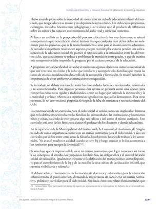 Instituto para el Desarrollo y la Innovación Educativa IDIE - Formación de docentes y educadores



              Hubo acuerdo pleno sobre la necesidad de contar con un ciclo de educación infantil diferen-
              ciado, que tenga valor en sí mismo y no dependa de otros niveles. Un ciclo cuyos propósitos,
              estrategias, métodos, lineamientos pedagógicos y curriculares sean el producto de reflexiones
              sobre los niños y las niñas en este momento del ciclo vital y sobre sus contextos.

              Al hacer un análisis en la perspectiva del proceso educativo de los seres humanos, se reiteró
              la importancia que tiene el ciclo inicial, tanto o más que cualquier otro de los ciclos, no sola-
              mente para las personas, que es la razón fundamental, sino para el mismo sistema educativo.
              Se considera importante resaltar este aspecto, porque en múltiples sectores persiste una subva-
              loración de la educación inicial. Se planteó el reto asociado a la articulación entre los diferen-
              tes ciclos, que actualmente se reduce a problemas de transición entre grados, y que de manera
              más comprensiva debe responder la pregunta por el carácter procesal de la educación.

              A propósito de la especificidad del ciclo se resaltaron algunos elementos como la necesidad de
              que esté centrado en el niño y la niña; que involucre y acompañe a las familias; que recoja las
              tareas de crianza, socialización, desarrollo de la autonomía y formación. Se resaltó también la
              importancia de crear ambientes e interacciones enriquecidas.

              Se introdujo un debate no resuelto entre las modalidades formales, no formales, informales
              y no convencionales. Para algunas personas ésta última se presenta como una opción para
              romper las estructuras rígidas y tradicionales, como un lugar que estimula la innovación y la
              creatividad y se hace referencia a experiencias significativas que así lo demuestran. Para otras
              personas, lo no convencional perpetúa el riesgo de la falta de estructura y reconocimiento del
              ciclo.

              La construcción de un currículo para el ciclo inicial se señaló como un inaplazable. Interesa
              que en la definición se involucren las familias, las comunidades, las instituciones y los mismos
              niños y niñas, haciendo de este proceso algo tan valioso y útil como el mismo currículo. Este
              currículo será uno de los faros para ajustar el quehacer de los docentes y demás educadores.

              En la experiencia de la Municipalidad del Gobierno de la Comunidad Autónoma de Aragón
              ha sido de suma importancia contar con un marco normativo para el ciclo inicial, y con un
              currículo que define entre otras cosas la filosofía, los objetivos, los ejes de trabajo y los conte-
              nidos. “Se avanzó mucho en calidad cuando se tuvo ley y luego cuando se le dio autonomía a
              los territorios para recoger la diversidad” 23.

              Se concluye que es imprescindible crear un marco normativo, que logre consensos en torno
              a los conceptos, el sentido, los propósitos, los derechos, las obligaciones y el control del ciclo
              inicial de educación. Igualmente relevante es la definición del marco político como dispositi-
              vo para el cumplimiento de la ley y de la creación de una cultura de la educación infantil, que
              permita visibilizarla y valorarla.

              El debate sobre el horizonte de la formación de docentes y educadores para la educación
              infantil retoma el punto anterior, afirmando la importancia de contar con un marco norma-
              tivo, político y curricular para el ciclo inicial. Sin duda, éstos son pilares fundamentales que
              23 Antonia Herrer Pérez, participante del diálogo de expertos en representación de la municipalidad del Gobierno de la Comunidad Autó-
              noma de Aragón.



Una apuesta clave para el desarrollo integral de la primera infancia                                                                                          83
 
