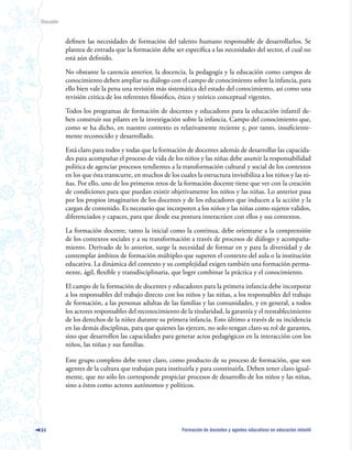 Discusión



            definen las necesidades de formación del talento humano responsable de desarrollarlos. Se
            plantea de entrada que la formación debe ser específica a las necesidades del sector, el cual no
            está aún definido.

            No obstante la carencia anterior, la docencia, la pedagogía y la educación como campos de
            conocimiento deben ampliar su diálogo con el campo de conocimiento sobre la infancia, para
            ello bien vale la pena una revisión más sistemática del estado del conocimiento, así como una
            revisión critica de los referentes filosófico, ético y teórico conceptual vigentes.

            Todos los programas de formación de docentes y educadores para la educación infantil de-
            ben construir sus pilares en la investigación sobre la infancia. Campo del conocimiento que,
            como se ha dicho, en nuestro contexto es relativamente reciente y, por tanto, insuficiente-
            mente reconocido y desarrollado.

            Está claro para todos y todas que la formación de docentes además de desarrollar las capacida-
            des para acompañar el proceso de vida de los niños y las niñas debe asumir la responsabilidad
            política de agenciar procesos tendientes a la transformación cultural y social de los contextos
            en los que ésta transcurre, en muchos de los cuales la estructura invisibiliza a los niños y las ni-
            ñas. Por ello, uno de los primeros retos de la formación docente tiene que ver con la creación
            de condiciones para que puedan existir objetivamente los niños y las niñas. Lo anterior pasa
            por los propios imaginarios de los docentes y de los educadores que inducen a la acción y la
            cargan de contenido. Es necesario que incorporen a los niños y las niñas como sujetos validos,
            diferenciados y capaces, para que desde esa postura interactúen con ellos y sus contextos.

            La formación docente, tanto la inicial como la continua, debe orientarse a la comprensión
            de los contextos sociales y a su transformación a través de procesos de diálogo y acompaña-
            miento. Derivado de lo anterior, surge la necesidad de formar en y para la diversidad y de
            contemplar ámbitos de formación múltiples que superen el contexto del aula o la institución
            educativa. La dinámica del contexto y su complejidad exigen también una formación perma-
            nente, ágil, flexible y transdisciplinaria, que logre combinar la práctica y el conocimiento.

            El campo de la formación de docentes y educadores para la primera infancia debe incorporar
            a los responsables del trabajo directo con los niños y las niñas, a los responsables del trabajo
            de formación, a las personas adultas de las familias y las comunidades, y en general, a todos
            los actores responsables del reconocimiento de la titularidad, la garantía y el reestablecimiento
            de los derechos de la niñez durante su primera infancia. Esto último a través de su incidencia
            en las demás disciplinas, para que quienes las ejercen, no solo tengan claro su rol de garantes,
            sino que desarrollen las capacidades para generar actos pedagógicos en la interacción con los
            niños, las niñas y sus familias.

            Este grupo completo debe tener claro, como producto de su proceso de formación, que son
            agentes de la cultura que trabajan para instituirla y para constituirla. Deben tener claro igual-
            mente, que no sólo les corresponde propiciar procesos de desarrollo de los niños y las niñas,
            sino a éstos como actores autónomos y políticos.




84                                                         Formación de docentes y agentes educativos en educación infantil
 