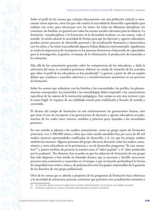 Instituto para el Desarrollo y la Innovación Educativa IDIE - Formación de docentes y educadores



              Sobre el perfil de los actores que trabajan directamente con esta población infantil se men-
              cionan varios aspectos, entre los que vale resaltar la necesidad de desarrollar capacidades para
              trabajar con otros, para interactuar con: los niños, las niñas las diferentes disciplinas, los
              contextos, las familias, en general con todos los actores sociales relevantes para la infancia. La
              formación transdisciplinar y la formación en la diversidad recobran, en este marco, todo el
              sentido. Se señala además la necesidad de formar para que los docentes y agentes educadores
              puedan activar procesos de desarrollo personal y de socialización humanista y democrática
              con los niños, y las niñas trascendiendo algunos énfasis didáctico-instrumentales. Igualmente
              se resalta la importancia de incorporar en los procesos formativos el desarrollo de capacidades
              para la investigación, la gestión, el manejo de la información, la producción de materiales y
              la evaluación.

              Más allá de los comentarios generales sobre las competencias de los educadores, y dada la
              relevancia del tema, se considera pertinente elaborar un estado de situación de los acuerdos
              que sobre el perfil de los educadores se han producido24 y generar a partir de allí un amplio
              debate que conduzca a acuerdos colectivos y a transformaciones sustantivas en sus procesos
              de formación.

              Sobre los actores que trabajarán con las familias y las comunidades, los perfiles, los plantea-
              mientos conceptuales, los contenidos y las metodologías deben responder a las características
              específicas de los sujetos de la interacción pedagógica. Este campo es aún más reciente y por
              lo tanto frágil. Se requiere de un redoblado interés para visibilizarlo y llenarlo de sentido y
              contenido.

              El alcance del campo de formación no son exclusivamente las generaciones futuras, sino
              que tiene el reto de incorporar a las generaciones de docentes y agentes educadores actuales,
              muchos de los cuales traen visiones, modelos y prácticas poco ajustadas a las necesidades
              presentes.

              En este sentido se plantea a las madres comunitarias, como un grupo sujeto de formación
              prioritaria. Los 1.200.000 niños y niñas que están siendo atendidos hoy por cerca de 80 mil
              madres merecen oportunidades cualificadas de desarrollo, a la vez que las propias madres
              también las merecen. Algunas personas del grupo ubican la discusión sobre las madres comu-
              nitarias y otros educadores en la pertinencia o no de desarrollar programas “de esta natura-
              leza”25 y ponen también de presente la tensión entre el “saber popular” y el “saber producido
              por la academia”. No obstante, hay acuerdo en que los esfuerzos de formación de este grupo
              han sido dispersos y han tenido un limitado alcance; que es necesario y factible estructurar
              procesos más consistentes y sostenidos en el tiempo; y que no hacerlo profundizará la brecha
              de inequidad entre niños y niñas y de polarización entre los grupos responsables de la garantía
              de los derechos de este grupo poblacional.

              Otro de los temas que se aborda a propósito de los programas de formación hace referencia
              a la necesidad de estructurar procesos continuos que permitan una actualización constante y
              24    Se mencionan algunos avances de organizaciones europeas, latinoamericanas y de las propias universidades nacionales.
              25    Aludiendo a programas de cuidado y desarrollo infantil operados por agentes comunitarios.




Una apuesta clave para el desarrollo integral de la primera infancia                                                                                          85
 