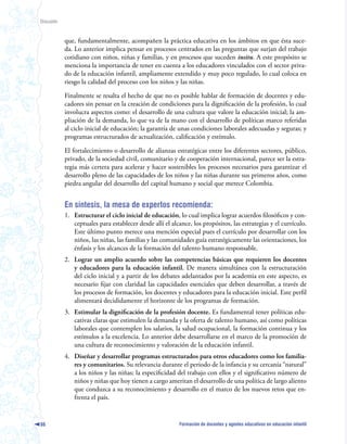 Discusión



            que, fundamentalmente, acompañen la práctica educativa en los ámbitos en que ésta suce-
            da. Lo anterior implica pensar en procesos centrados en las preguntas que surjan del trabajo
            cotidiano con niños, niñas y familias, y en procesos que suceden insitu. A este propósito se
            menciona la importancia de tener en cuenta a los educadores vinculados con el sector priva-
            do de la educación infantil, ampliamente extendido y muy poco regulado, lo cual coloca en
            riesgo la calidad del proceso con los niños y las niñas.

            Finalmente se resalta el hecho de que no es posible hablar de formación de docentes y edu-
            cadores sin pensar en la creación de condiciones para la dignificación de la profesión, lo cual
            involucra aspectos como: el desarrollo de una cultura que valore la educación inicial; la am-
            pliación de la demanda, lo que va de la mano con el desarrollo de políticas marco referidas
            al ciclo inicial de educación; la garantía de unas condiciones laborales adecuadas y seguras; y
            programas estructurados de actualización, calificación y estímulo.

            El fortalecimiento o desarrollo de alianzas estratégicas entre los diferentes sectores, público,
            privado, de la sociedad civil, comunitario y de cooperación internacional, parece ser la estra-
            tegia más certera para acelerar y hacer sostenibles los procesos necesarios para garantizar el
            desarrollo pleno de las capacidades de los niños y las niñas durante sus primeros años, como
            piedra angular del desarrollo del capital humano y social que merece Colombia.


            En síntesis, la mesa de expertos recomienda:
            1. Estructurar el ciclo inicial de educación, lo cual implica lograr acuerdos filosóficos y con-
               ceptuales para establecer desde allí el alcance, los propósitos, las estrategias y el currículo.
               Este último punto merece una mención especial pues el currículo por desarrollar con los
               niños, las niñas, las familias y las comunidades guía estratégicamente las orientaciones, los
               énfasis y los alcances de la formación del talento humano responsable.
            2. Lograr un amplio acuerdo sobre las competencias básicas que requieren los docentes
               y educadores para la educación infantil. De manera simultánea con la estructuración
               del ciclo inicial y a partir de los debates adelantados por la academia en este aspecto, es
               necesario fijar con claridad las capacidades esenciales que deben desarrollar, a través de
               los procesos de formación, los docentes y educadores para la educación inicial. Este perfil
               alimentará decididamente el horizonte de los programas de formación.
            3. Estimular la dignificación de la profesión docente. Es fundamental tener políticas edu-
               cativas claras que estimulen la demanda y la oferta de talento humano, así como políticas
               laborales que contemplen los salarios, la salud ocupacional, la formación continua y los
               estímulos a la excelencia. Lo anterior debe desarrollarse en el marco de la promoción de
               una cultura de reconocimiento y valoración de la educación infantil.
            4. Diseñar y desarrollar programas estructurados para otros educadores como los familia-
               res y comunitarios. Su relevancia durante el periodo de la infancia y su cercanía “natural”
               a los niños y las niñas; la especificidad del trabajo con ellos y el significativo número de
               niños y niñas que hoy tienen a cargo ameritan el desarrollo de una política de largo aliento
               que conduzca a su reconocimiento y desarrollo en el marco de los nuevos retos que en-
               frenta el país.


86                                                        Formación de docentes y agentes educativos en educación infantil
 