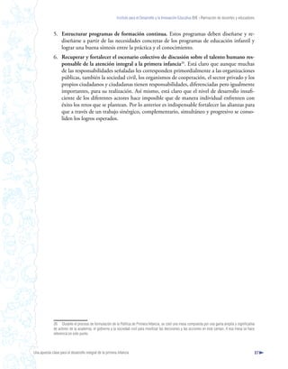 Instituto para el Desarrollo y la Innovación Educativa IDIE - Formación de docentes y educadores



              5. Estructurar programas de formación continua. Estos programas deben diseñarse y re-
                 diseñarse a partir de las necesidades concretas de los programas de educación infantil y
                 lograr una buena síntesis entre la práctica y el conocimiento.
              6. Recuperar y fortalecer el escenario colectivo de discusión sobre el talento humano res-
                 ponsable de la atención integral a la primera infancia26. Está claro que aunque muchas
                 de las responsabilidades señaladas les corresponden primordialmente a las organizaciones
                 públicas, también la sociedad civil, los organismos de cooperación, el sector privado y los
                 propios ciudadanos y ciudadanas tienen responsabilidades, diferenciadas pero igualmente
                 importantes, para su realización. Así mismo, está claro que el nivel de desarrollo insufi-
                 ciente de los diferentes actores hace imposible que de manera individual enfrenten con
                 éxito los retos que se plantean. Por lo anterior es indispensable fortalecer las alianzas para
                 que a través de un trabajo sinérgico, complementario, simultáneo y progresivo se conso-
                 liden los logros esperados.




              26 Durante el proceso de formulación de la Política de Primera Infancia, se creó una mesa compuesta por una gama amplia y significativa
              de actores de la academia, el gobierno y la sociedad civil para movilizar las decisiones y las acciones en este campo. A esa mesa se hace
              referencia en este punto.



Una apuesta clave para el desarrollo integral de la primera infancia                                                                                          87
 