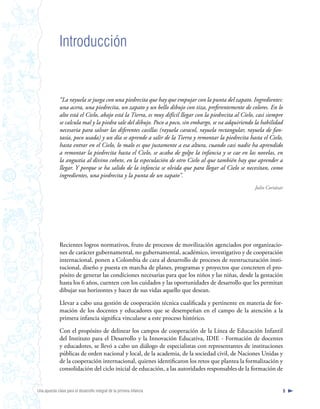 Introducción


              “La rayuela se juega con una piedrecita que hay que empujar con la punta del zapato. Ingredientes:
              una acera, una piedrecita, un zapato y un bello dibujo con tiza, preferentemente de colores. En lo
              alto está el Cielo, abajo está la Tierra, es muy difícil llegar con la piedrecita al Cielo, casi siempre
              se calcula mal y la piedra sale del dibujo. Poco a poco, sin embargo, se va adquiriendo la habilidad
              necesaria para salvar las diferentes casillas (rayuela caracol, rayuela rectangular, rayuela de fan-
              tasía, poco usada) y un día se aprende a salir de la Tierra y remontar la piedrecita hasta el Cielo,
              hasta entrar en el Cielo, lo malo es que justamente a esa altura, cuando casi nadie ha aprendido
              a remontar la piedrecita hasta el Cielo, se acaba de golpe la infancia y se cae en las novelas, en
              la angustia al divino cohete, en la especulación de otro Cielo al que también hay que aprender a
              llegar. Y porque se ha salido de la infancia se olvida que para llegar al Cielo se necesitan, como
              ingredientes, una piedrecita y la punta de un zapato”.
                                                                                                         Julio Cortázar




              Recientes logros normativos, fruto de procesos de movilización agenciados por organizacio-
              nes de carácter gubernamental, no gubernamental, académico, investigativo y de cooperación
              internacional, ponen a Colombia de cara al desarrollo de procesos de reestructuración insti-
              tucional, diseño y puesta en marcha de planes, programas y proyectos que concreten el pro-
              pósito de generar las condiciones necesarias para que los niños y las niñas, desde la gestación
              hasta los 6 años, cuenten con los cuidados y las oportunidades de desarrollo que les permitan
              dibujar sus horizontes y hacer de sus vidas aquello que desean.

              Llevar a cabo una gestión de cooperación técnica cualificada y pertinente en materia de for-
              mación de los docentes y educadores que se desempeñan en el campo de la atención a la
              primera infancia significa vincularse a este proceso histórico.

              Con el propósito de delinear los campos de cooperación de la Línea de Educación Infantil
              del Instituto para el Desarrollo y la Innovación Educativa, IDIE - Formación de docentes
              y educadores, se llevó a cabo un diálogo de especialistas con representantes de instituciones
              públicas de orden nacional y local, de la academia, de la sociedad civil, de Naciones Unidas y
              de la cooperación internacional, quienes identificaron los retos que plantea la formalización y
              consolidación del ciclo inicial de educación, a las autoridades responsables de la formación de


Una apuesta clave para el desarrollo integral de la primera infancia                                                  9
 
