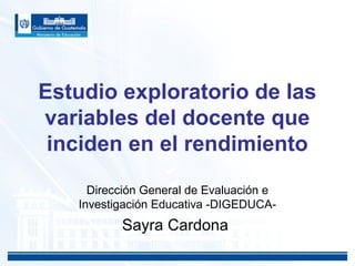 Estudio exploratorio de las
variables del docente que
inciden en el rendimiento
Dirección General de Evaluación e
Investigación Educativa -DIGEDUCA-
Sayra Cardona
 