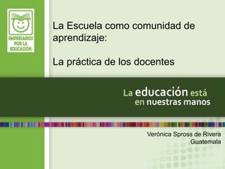La Escuela como comunidad de 
aprendizaje: 
Verónica Spross de Rivera 
Guatemala 
La práctica de los docentes 
 