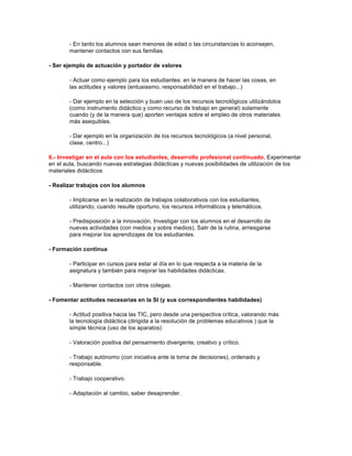 - En tanto los alumnos sean menores de edad o las circunstancias lo aconsejen,
mantener contactos con sus familias.
- Ser ejemplo de actuación y portador de valores
- Actuar como ejemplo para los estudiantes: en la manera de hacer las cosas, en
las actitudes y valores (entusiasmo, responsabilidad en el trabajo...)
- Dar ejemplo en la selección y buen uso de los recursos tecnológicos utilizándolos
(como instrumento didáctico y como recurso de trabajo en general) solamente
cuando (y de la manera que) aporten ventajas sobre el empleo de otros materiales
más asequibles.
- Dar ejemplo en la organización de los recursos tecnológicos (a nivel personal,
clase, centro...)
6.- Investigar en el aula con los estudiantes, desarrollo profesional continuado. Experimentar
en el aula, buscando nuevas estrategias didácticas y nuevas posibilidades de utilización de los
materiales didácticos
- Realizar trabajos con los alumnos
- Implicarse en la realización de trabajos colaborativos con los estudiantes,
utilizando, cuando resulte oportuno, los recursos informáticos y telemáticos.
- Predisposición a la innovación. Investigar con los alumnos en el desarrollo de
nuevas actividades (con medios y sobre medios). Salir de la rutina, arriesgarse
para mejorar los aprendizajes de los estudiantes.
- Formación continua
- Participar en cursos para estar al día en lo que respecta a la materia de la
asignatura y también para mejorar las habilidades didácticas.
- Mantener contactos con otros colegas.
- Fomentar actitudes necesarias en la SI (y sus correspondientes habilidades)
- Actitud positiva hacia las TIC, pero desde una perspectiva crítica, valorando más
la tecnología didáctica (dirigida a la resolución de problemas educativos ) que la
simple técnica (uso de los aparatos)
- Valoración positiva del pensamiento divergente, creativo y crítico.
- Trabajo autónomo (con iniciativa ante la toma de decisiones), ordenado y
responsable.
- Trabajo cooperativo.
- Adaptación al cambio, saber desaprender.
 