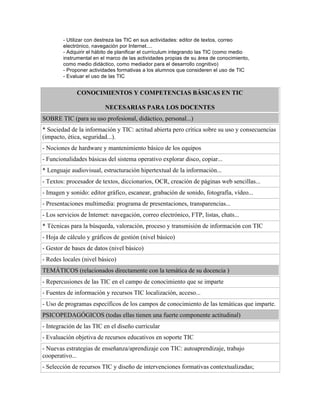 - Utilizar con destreza las TIC en sus actividades: editor de textos, correo
electrónico, navegación por Internet....
- Adquirir el hábito de planificar el currículum integrando las TIC (como medio
instrumental en el marco de las actividades propias de su área de conocimiento,
como medio didáctico, como mediador para el desarrollo cognitivo)
- Proponer actividades formativas a los alumnos que consideren el uso de TIC
- Evaluar el uso de las TIC
CONOCIMIENTOS Y COMPETENCIAS BÁSICAS EN TIC
NECESARIAS PARA LOS DOCENTES
SOBRE TIC (para su uso profesional, didáctico, personal...)
* Sociedad de la información y TIC: actitud abierta pero crítica sobre su uso y consecuencias
(impacto, ética, seguridad...).
- Nociones de hardware y mantenimiento básico de los equipos
- Funcionalidades básicas del sistema operativo explorar disco, copiar...
* Lenguaje audiovisual, estructuración hipertextual de la información...
- Textos: procesador de textos, diccionarios, OCR, creación de páginas web sencillas...
- Imagen y sonido: editor gráfico, escanear, grabación de sonido, fotografía, vídeo...
- Presentaciones multimedia: programa de presentaciones, transparencias...
- Los servicios de Internet: navegación, correo electrónico, FTP, listas, chats...
* Técnicas para la búsqueda, valoración, proceso y transmisión de información con TIC
- Hoja de cálculo y gráficos de gestión (nivel básico)
- Gestor de bases de datos (nivel básico)
- Redes locales (nivel básico)
TEMÁTICOS (relacionados directamente con la temática de su docencia )
- Repercusiones de las TIC en el campo de conocimiento que se imparte
- Fuentes de información y recursos TIC localización, acceso...
- Uso de programas específicos de los campos de conocimiento de las temáticas que imparte.
PSICOPEDAGÓGICOS (todas ellas tienen una fuerte componente actitudinal)
- Integración de las TIC en el diseño curricular
- Evaluación objetiva de recursos educativos en soporte TIC
- Nuevas estrategias de enseñanza/aprendizaje con TIC: autoaprendizaje, trabajo
cooperativo...
- Selección de recursos TIC y diseño de intervenciones formativas contextualizadas;
 