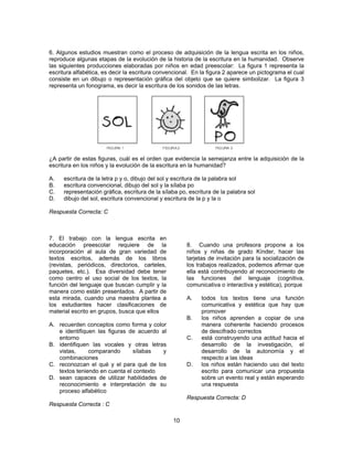 6. Algunos estudios muestran como el proceso de adquisición de la lengua escrita en los niños, 
reproduce algunas etapas de la evolución de la historia de la escritura en la humanidad. Observe 
las siguientes producciones elaboradas por niños en edad preescolar: La figura 1 representa la 
escritura alfabética, es decir la escritura convencional. En la figura 2 aparece un pictograma el cual 
consiste en un dibujo o representación gráfica del objeto que se quiere simbolizar. La figura 3 
representa un fonograma, es decir la escritura de los sonidos de las letras. 
¿A partir de estas figuras, cuál es el orden que evidencia la semejanza entre la adquisición de la 
escritura en los niños y la evolución de la escritura en la humanidad? 
A. escritura de la letra p y o, dibujo del sol y escritura de la palabra sol 
B. escritura convencional, dibujo del sol y la sílaba po 
C. representación gráfica, escritura de la sílaba po, escritura de la palabra sol 
D. dibujo del sol, escritura convencional y escritura de la p y la o 
Respuesta Correcta: C 
10 
7. El trabajo con la lengua escrita en 
educación preescolar requiere de la 
incorporación al aula de gran variedad de 
textos escritos, además de los libros 
(revistas, periódicos, directorios, carteles, 
paquetes, etc.). Esa diversidad debe tener 
como centro el uso social de los textos, la 
función del lenguaje que buscan cumplir y la 
manera como están presentados. A partir de 
esta mirada, cuando una maestra plantea a 
los estudiantes hacer clasificaciones de 
material escrito en grupos, busca que ellos 
A. recuerden conceptos como forma y color 
e identifiquen las figuras de acuerdo al 
entorno 
B. identifiquen las vocales y otras letras 
vistas, comparando sílabas y 
combinaciones 
C. reconozcan el qué y el para qué de los 
textos teniendo en cuenta el contexto 
D. sean capaces de utilizar habilidades de 
reconocimiento e interpretación de su 
proceso alfabético 
Respuesta Correcta : C 
8. Cuando una profesora propone a los 
niños y niñas de grado Kínder, hacer las 
tarjetas de invitación para la socialización de 
los trabajos realizados, podemos afirmar que 
ella está contribuyendo al reconocimiento de 
las funciones del lenguaje (cognitiva, 
comunicativa o interactiva y estética), porque 
A. todos los textos tiene una función 
comunicativa y estética que hay que 
promover 
B. los niños aprenden a copiar de una 
manera coherente haciendo procesos 
de descifrado correctos 
C. está construyendo una actitud hacia el 
desarrollo de la investigación, el 
desarrollo de la autonomía y el 
respecto a las ideas 
D. los niños están haciendo uso del texto 
escrito para comunicar una propuesta 
sobre un evento real y están esperando 
una respuesta 
Respuesta Correcta: D 
 