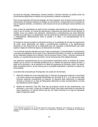 las áreas de lenguaje, matemáticas, ciencias sociales y ciencias naturales, es posible poner los 
conocimientos específicos en relación con los procesos y realizar la evaluación. 
Para el caso específico del área de lenguaje, se toman aspectos como la lectura como proceso de 
interpretación de distintos sistemas de códigos; la comunicación, comprendida como el proceso en 
que se negocian sentidos; y la literatura, como discurso en el que se atribuyen nuevos sentidos a la 
realidad. 
Para el área de matemáticas se parte de tres conceptos estructurales de la matemática escolar, 
como lo son el número, en cuanto las operaciones y relaciones que sobre ellos se han definido; la 
medida, como una mirada a las relaciones, estimaciones y contrastaciones que entre diferentes 
medidas se puede hacer y la aleatoriedad, que da cuenta de las relaciones entre eventos aleatorios 
e independencia, diferenciaciones entre lo posible y lo dado, y la conceptualización de la 
probabilidad. 
En el área de ciencias sociales la evaluación se basa en la posibilidad de vincular las experiencias 
de orden social gobernadas por reglas y procedimientos académicos a las significaciones 
presentes en las situaciones de la cotidianidad para dar respuesta a planteamientos que están 
sujetos a reglas de coherencia lógica y de adecuación al contexto. 
Y en el área de ciencias naturales se toman 3 ejes conceptuales: a) características, funcionamiento 
y procesos de adaptación de los seres vivos y relaciones entre éstos y el medio; b) características 
de los materiales (estados de la materia) y de los procesos físicos y físico - químicos (cambios de 
estado); y c) características del movimiento y de las interacciones entre objetos (fuerzas). 
Las anteriores caracterizaciones de los conocimientos específicos tienen la finalidad de mostrar 
aquello que es común a la identidad profesional de un maestro de educación básica primaria, a 
partir de su formación y de la equidad en la oferta de programas de formación inicial. Las áreas1 
están articuladas entre sí, de tal manera que no es posible entenderlas ni delimitar su alcance en 
forma aislada. 
La prueba está compuesta por 40 preguntas, las cuales son de dos tipos: 
1. Selección múltiple con única respuesta (Tipo I), Este tipo de preguntas consta de un enunciado 
y de cuatro opciones de respuesta identificadas con las letras A, B, C, y D; sólo una de estas 
opciones responde correctamente la pregunta. El aspirante debe seleccionar la respuesta 
correcta y marcarla en su Hoja de Respuestas rellenando el óvalo correspondiente a la letra 
que identifica la opción elegida. 
2. Análisis de relaciones (Tipo VIII). Este tipo de pregunta consta de dos proposiciones: una 
afirmación y una razón, unidas por la palabra Porque. Aquí debe examinarse la veracidad de 
cada proposición y la relación teórica que las une. Debe marcarse en la hoja de respuestas 
según el siguiente cuadro: 
1 Los contenidos específicos que se abordan desde las áreas deben entenderse como productos no acabados de un 
proceso que se desarrolla en el tiempo, a través de una elaboración, presentación, y contrastación de perspectivas 
múltiples. 
12 
 