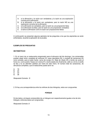 A. si la afirmación y la razón son verdaderas y la razón es una explicación 
correcta de la afirmación 
B. si la afirmación y la razón son verdaderas, pero la razón NO es una 
explicación correcta de la afirmación 
C. si la afirmación es verdadera, pero la razón es una proposición falsa 
D. si la afirmación es falsa, pero la razón es una proposición verdadera 
E. si tanto la afirmación como la razón son proposiciones falsas 
A continuación se presentan algunos ejemplos de las preguntas a los que los aspirantes se verán 
enfrentados, durante la aplicación de la prueba. 
13 
EJEMPLOS DE PREGUNTAS 
MATEMÁTICAS 
1. En el menú de un restaurante programado para el almuerzo del día domingo, Los comensales 
pueden elegir entre: ensalada de verduras (V), sopa naturaleza (N), o cocktail de camarones (K) 
como entrada; para el plato fuerte: carne de conejo (C), filete de róbalo (R) o lomito de cerdo al 
horno (L); como postre: fresas con crema (F) o leche asada (A); finalmente, café (c) o té (t), la tarifa 
es fija y no se atienden pedidos por fuera de este menú. El número total de variaciones, de 
almuerzos completos, que el restaurante puede servir es 
A. 19 
B. 20 
C. 33 
D. 36 
Respuesta Correcta: D 
2. Si hay una correspondencia entre los vértices de dos triángulos, estos son congruentes 
PORQUE 
Si dos lados y el ángulo comprendido de un triángulo son respectivamente iguales a los de otro 
triángulo, entonces estos son congruentes. 
Respuesta Correcta :A 
 