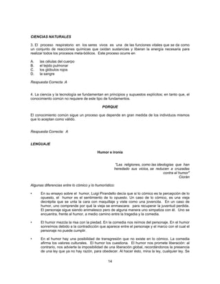 CIENCIAS NATURALES 
3. El proceso respiratorio en los seres vivos es una de las funciones vitales que se da como 
un conjunto de reacciones químicas que oxidan sustancias y liberan la energía necesaria para 
realizar todos los procesos meta-bólicos. Este proceso ocurre en 
A. las células del cuerpo 
B. el tejido pulmonar 
C. los glóbulos rojos 
D. la sangre 
Respuesta Correcta :A 
4. La ciencia y la tecnología se fundamentan en principios y supuestos explícitos; en tanto que, el 
conocimiento común no requiere de este tipo de fundamentos. 
PORQUE 
El conocimiento común sigue un proceso que depende en gran medida de los individuos mismos 
que lo aceptan como válido. 
14 
Respuesta Correcta: A 
LENGUAJE 
Humor e ironía 
"Las religiones, como las ideologías que han 
heredado sus vicios, se reducen a cruzadas 
contra el humor" 
Ciorán 
Algunas diferencias entre lo cómico y lo humorístico: 
• En su ensayo sobre el humor, Luigi Pirandello decía que si lo cómico es la percepción de lo 
opuesto, el humor es el sentimiento de lo opuesto. Un caso de lo cómico, es una vieja 
decrépita que se unta la cara con maquillaje y viste como una jovencita. En un caso de 
humor, uno comprende por qué la vieja se enmascara: para recuperar la juventud perdida. 
El personaje sigue siendo animalesco pero de alguna manera uno simpatiza con él. Uno se 
encuentra, frente al humor, a medio camino entre la tragedia y la comedia. 
• El humor mezcla la risa con la piedad. En la comedia nos reímos del personaje. En el humor 
sonreímos debido a la contradicción que aparece entre el personaje y el marco con el cual el 
personaje no puede cumplir. 
• En el humor hay una posibilidad de transgresión que no existe en lo cómico. La comedia 
afirma los valores culturales. El humor los cuestiona. El humor nos promete liberación: al 
contrario, nos advierte la imposibilidad de una liberación global, recordándonos la presencia 
de una ley que ya no hay razón, para obedecer. Al hacer ésto, mina la ley, cualquier ley. Se 
 