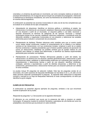 cinemática y la dinámica de partículas en movimiento, así como conceptos relativos al estudio de 
procesos termodinámicos. En el segundo eje se incluyen los conceptos de propagación, interacción 
e interferencia en fenómenos ondulatorios, así como los fenómenos de conservación e interacción 
en eventos electromagnéticos. 
A continuación se presentan las acciones involucradas en cada una de las tres competencias que 
se evalúan en el contexto de los ejes conceptuales. 
• Interpretación de situaciones: Identificar en términos gráficos o simbólicos el estado, las 
interacciones o la dinámica de una situación; establecer relaciones entre variables involucradas 
en una situación a partir de un enunciado, un esquema gráfico o una tabla; reconocer y 
describir situaciones en términos de categorías de las ciencias; reconocer y manejar 
simbologías propias de las ciencias; establecer relaciones cualitativas y cuantitativas entre las 
diferentes variables y magnitudes involucradas en una situación; y seleccionar las variables 
pertinentes para el estudio o comprensión de una situación. 
• Planteamiento de hipótesis: Plantear relaciones entre variables para que un evento pueda 
ocurrir dadas ciertas condiciones; predecir el comportamiento de un sistema si se realizan 
cambios en las interacciones o en sus condiciones iniciales; conjeturar a partir de un estado 
final las condiciones o estados precedentes que lo hicieron posible (cadenas de asociación de 
juicios y/o deducciones); establecer los posibles cambios que se pueden realizar en una 
situación para obtener un estado final determinado; e identificar los diseños experimentales 
pertinentes para contrastar una hipótesis. 
• Planteamiento de conclusiones: Plantear afirmaciones globales a partir del estado, las 
interacciones o la dinámica de una situación; plantear generalizaciones o deducciones a partir 
de situaciones dadas; establecer si determinadas evidencias son suficientes para soportar las 
interpretaciones o deducciones hechas a partir de una situación; identificar similitudes, 
analogías, patrones o equivalencias a partir de distintas situaciones; y determinar si las 
predicciones, generalizaciones o deducciones hechas para una situación particular son válidas 
en otros contextos. 
La prueba incluye 50 preguntas de selección múltiple. Este tipo de preguntas consta de un 
enunciado y de cuatro opciones de respuesta identificadas con las letras A, B, C, y D; sólo una de 
estas opciones responde correctamente la pregunta. El aspirante debe seleccionar la respuesta 
correcta y marcarla en su Hoja de Respuestas rellenando el óvalo correspondiente a la letra que 
identifica la opción elegida. 
EJEMPLOS DE PREGUNTAS 
A continuación se presentan algunos ejemplos de preguntas, similares a las que encontrará 
durante la aplicación de la prueba. 
Responda las preguntas 1 y 2 de acuerdo con la siguiente información 
El albinismo es una condición que ocurre por la presencia del alelo a recesivo en estado 
homocigoto. El esquema muestra la condición fenotípica y genotípica de una familia así como los 
polipéptidos y las enzimas que se producen en cada condición. 
17 
 