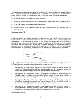 5. Un estudiante toma 25 ml de solución de un ácido y los mezcla con 25 ml de solución de una 
base. Luego coloca dos trozos de papel tornasol en la mezcla, uno rojo y uno azul, observando que 
el azul se vuelve rojo y el rojo no cambia de color. Es correcto que el estudiante concluya que 
A. la mezcla contiene más iones hidronio que hidróxido 
B. cuando un ácido y una base reaccionan, se forma agua, por lo que la solución debe ser neutra 
C. la mezcla contiene más iones hidróxido que hidronio 
D. cuando un ácido y una base reaccionan, se forma agua y otro ácido, por lo que la solución 
20 
debe ser ácida 
Respuesta correcta: A 
6. La introducción de especies exóticas (de otras regiones del mundo) a un ecosistema es 
frecuentemente mencionada como una de las mayores amenazas para la conservación de la 
biodiversidad. La garcita blanca del ganado es, por ejemplo, una especie que llegó desde África 
después de que Sudamérica había sido colonizada por los europeos. Suponga que en un estudio 
del Parque Nacional Natural El Tuparro, en los llanos orientales, un investigador consigue 
establecer cómo ha cambiado el tamaño de las poblaciones de chigüiros y de una garza rosada 
nativa (originaria de Sudamérica) antes y después de la llegada de la garcita blanca del ganado. 
Según la información de este estudio que es representada en esta figura, usted podría indicar a 
sus estudiantes que una explicación compatible con los dato es que 
A. los chigüiros (1) y las garcitas blancas (2) configuran un ejemplo de efecto positivo por 
mutualismo entre especies, mientras que las garcitas blancas (2) y las garzas rosadas (3) 
constituyen un ejemplo de efecto negativo por competencia entre especies 
B. los chigüiros (3) y las garcitas blancas (2) configuran un ejemplo de efecto negativo por 
competencia entre especies, mientras que las garcitas blancas (2) y las garzas rosadas (1) 
constituyen un ejemplo de efecto positivo por mutualismo entre especies 
C. los chigüiros (2) y las garcitas blancas (1) configuran un ejemplo de efecto positivo por 
mutualismo entre especies, mientras que las garcitas blancas (1) y las garzas rosadas (3) 
constituyen un ejemplo de efecto negativo por competencia entre especies 
D. los chigüiros (3) y las garcitas blancas (1) configuran un ejemplo de efecto negativo por 
competencia entre especies, mientras que las garcitas blancas (1) y las garzas rosadas (2) 
constituyen un ejemplo de efecto negativo por mutualismo entre especies 
Respuesta Correcta: C 
 
