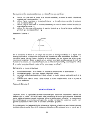 De acuerdo con los resultados obtenidos, es válido afirmar que cuando se 
A. utilizan 0.5 g de metal el bromo es el reactivo limitante y se forma la misma cantidad de 
22 
producto que cuando se utiliza 1 g 
B. utilizan 2 g de metal, éste es el reactivo limitante y se forma la misma cantidad de producto 
que cuando se utilizan 4 g 
C. utilizan 0.5 g de metal, éste es el reactivo limitante y se forma la misma cantidad de producto 
que cuando se utiliza 1 g 
D. utilizan 2 g de metal, el bromo es el reactivo limitante y se forma la misma cantidad de 
producto que cuando se utilizan 4 g 
Respuesta Correcta: D 
10. 
En el laboratorio de física de un colegio se encuentra el montaje mostrado en la figura; este 
montaje consiste en un dispositivo que lanza dos esferas que están inicialmente en reposo. El 
dispositivo ejerce fuerzas iguales, contrarias y simultáneas a las dos esferas que se ponen en 
movimiento horizontal. Sobre un papel carbón ubicado en el piso, se observa que al medir las 
huellas de las esferas, con respecto a la plomada, la distancia horizontal X2, recorrida por la esfera 
2, es cuatro veces las distancia horizontal X1, recorrida por la esfera 1. 
De lo anterior se puede concluir que 
A. la velocidad final en X de la esfera 2 es el doble de velocidad final en X de la esfera 1 
B. la masa de la esfera 1 es cuatro veces la masa de la esfera 2 
C. durante la caída, la aceleración en X de la esfera 2 es cuatro veces la aceleración en X de la 
esfera 1 
D. la fuerza en X sobre la esfera 2 en el punto B es cuatro veces la fuerza en X en el punto A 
sobre la esfera 1 
Respuesta Correcta: B 
CIENCIAS SOCIALES 
La prueba evalúa la capacidad que tiene el aspirante para reconocer, comprender y articular los 
saberes básicos de las ciencias sociales, especialmente de la historia y la geografía. Se espera 
que el aspirante posea un manejo conceptual óptimo, una información suficiente y un conocimiento 
de metodologías y herramientas que le permitan abordar y analizar los problemas sociales y en 
general los objetos de estudio tanto de la historia como de la geografía. 
En lo relacionado con la evaluación del componente disciplinar, el aspirante a docente en ciencias 
sociales, debe demostrar dominio de los saberes disciplinares. Es necesario tener en cuenta que el 
 