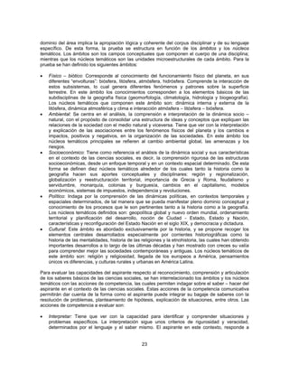 dominio del área implica la apropiación lógica y coherente del corpus disciplinar y de su lenguaje 
específico. De esta forma, la prueba se estructura en función de los ámbitos y los núcleos 
temáticos. Los ámbitos son los campos conceptuales que componen el cuerpo de una disciplina; 
mientras que los núcleos temáticos son las unidades microestructurales de cada ámbito. Para la 
prueba se han definido los siguientes ámbitos: 
• Físico – biótico: Corresponde al conocimiento del funcionamiento físico del planeta, en sus 
diferentes “envolturas”: biósfera, litósfera, atmósfera, hidrósfera. Comprende la interacción de 
estos subsistemas, lo cual genera diferentes fenómenos y patrones sobre la superficie 
terrestre. En este ámbito los conocimientos corresponden a los elementos básicos de las 
subdisciplinas de la geografía física (geomorfología, climatología, hidrología y biogeografía). 
Los núcleos temáticos que componen este ámbito son: dinámica interna y externa de la 
litósfera, dinámica atmosférica y clima e interacción atmósfera – litósfera – biósfera. 
• Ambiental: Se centra en el análisis, la comprensión e interpretación de la dinámica socio – 
natural, con el propósito de consolidar una estructura de ideas y conceptos que expliquen las 
relaciones de la sociedad con el medio natural y viceversa. Tiene que ver con la interpretación 
y explicación de las asociaciones entre los fenómenos físicos del planeta y los cambios e 
impactos, positivos y negativos, en la organización de las sociedades. En este ámbito los 
núcleos temáticos principales se refieren al cambio ambiental global, las amenazas y los 
riesgos. 
• Socioeconómico: Tiene como referencia el análisis de la dinámica social y sus características 
en el contexto de las ciencias sociales, es decir, la comprensión rigurosa de las estructuras 
socioeconómicas, desde un enfoque temporal y en un contexto espacial determinado. De esta 
forma se definen diez núcleos temáticos alrededor de los cuales tanto la historia como la 
geografía hacen sus aportes conceptuales y disciplinares: región y regionalización, 
globalización y reestructuración territorial, importancia de Grecia y Roma, feudalismo y 
servidumbre, monarquía, colonias y burguesía, cambios en el capitalismo, modelos 
económicos, sistemas de impuestos, independencia y revoluciones. 
• Político: Indaga por la comprensión de las dinámicas políticas, en contextos temporales y 
espaciales determinados, de tal manera que se pueda manifestar pleno dominio conceptual y 
conocimiento de los procesos que le son pertinentes tanto a la historia como a la geografía. 
Los núcleos temáticos definidos son: geopolítica global y nuevo orden mundial, ordenamiento 
territorial y planificación del desarrollo, noción de Ciudad - Estado, Estado y Nación, 
características y reconfiguración del Estado Nación en el siglo XIX, y democracia y dictadura. 
• Cultural: Este ámbito es abordado exclusivamente por la historia, y se propone recoger los 
elementos centrales desarrollados especialmente por corrientes historiográficas como la 
historia de las mentalidades, historia de las religiones y la etnohistoria, las cuales han obtenido 
importantes desarrollos a lo largo de las últimas décadas y han mostrado con creces su valía 
para comprender mejor las sociedades contemporáneas y antiguas. Los núcleos temáticos de 
este ámbito son: religión y religiosidad, llegada de los europeos a América, pensamientos 
únicos vs diferencias, y culturas rurales y urbanas en América Latina. 
Para evaluar las capacidades del aspirante respecto al reconocimiento, comprensión y articulación 
de los saberes básicos de las ciencias sociales, se han interrelacionado los ámbitos y los núcleos 
temáticos con las acciones de competencia, las cuales permiten indagar sobre el saber – hacer del 
aspirante en el contexto de las ciencias sociales. Estas acciones de la competencia comunicativa 
permitirán dar cuenta de la forma como el aspirante puede integrar su bagaje de saberes con la 
resolución de problemas, planteamiento de hipótesis, explicación de situaciones, entre otros. Las 
acciones de competencia a evaluar son: 
• Interpretar: Tiene que ver con la capacidad para identificar y comprender situaciones y 
problemas específicos. La interpretación sigue unos criterios de rigurosidad y veracidad, 
determinados por el lenguaje y el saber mismo. El aspirante en este contexto, responde a 
23 
 