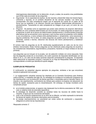 interrogaciones relacionadas con la deducción, el qué y cuáles; de acuerdo a las posibilidades 
que brinde cada enunciado de las preguntas. 
• Argumentar: Es la capacidad de explicar, de dar razones y desarrollar ideas de manera lógica, 
coherente y rigurosa, en el contexto disciplinar de las ciencias sociales. Los ítems que 
corresponden con esta competencia exigen que el aspirante de cuenta de un saber de tal 
forma que se sustenten y se ofrezcan razones que expliquen determinadas afirmaciones o 
planteamientos. Típicamente en esta competencia se indagan el por qué y el cómo de una 
situación. 
• Proponer: Se plantea como la capacidad que posee cada individuo de proponer alternativas 
factibles en unos contextos determinados por el enunciado. En estas preguntas se espera que 
el aspirante (a partir de la lectura de determinados planteamientos y condicionantes) proponga 
alternativas que se encuentran como opciones y que muchas veces se presentan como salidas 
a una circunstancia, o como síntesis entre planteamientos o, simplemente, como soluciones a 
algunos problemas. Por lo tanto, en estas preguntas se pueden poner en diálogo dos o más 
corrientes, autores o teorías, relacionar dos lecturas del mismo planteamiento y establecer 
tendencias. 
El número total de preguntas es de 50, distribuidas equitativamente en cada uno de los cinco 
ámbitos mencionados. Estas mismas preguntas se han distribuido estas preguntas de acuerdo a 
las competencias interpretativa, argumentativa y propositiva, haciendo un mayor énfasis en las dos 
primeras. 
Las preguntas que se incluyen en la prueba, son de selección múltiple con única respuesta. Este 
tipo de preguntas consta de un enunciado y de cuatro opciones de respuesta identificadas con las 
letras A, B, C, y D; sólo una de estas opciones responde correctamente la pregunta. El aspirante 
debe seleccionar la respuesta correcta y marcarla en su Hoja de Respuestas rellenando el óvalo 
correspondiente a la letra que identifica la opción elegida. 
EJEMPLOS DE PREGUNTAS 
A continuación se presentan algunos ejemplos de preguntas, similares a las que encontrará 
durante la aplicación de la prueba. 
1. La modernización industrial nacional fue diseñada por la Comisión Económica para América 
Latina (CEPAL), a mediados del siglo XX. Su estrategia se fundaba en la sustitución progresiva de 
las importaciones y en la producción de bienes agrícolas o industriales para el mercado interno. El 
impulso a las exportaciones, suministraría las divisas para acelerar el progreso de adquisición de 
bienes de capital, necesarios para la industrialización. Sin embargo, el manejo monetario sería 
complicado porque 
A. en el ámbito proteccionista, el aspecto más destacado fue la reforma arancelaria de 1950, que 
creó un sistema mixto de aranceles específicos 
B. la estrategia de desarrollo consistió en canalizar todos los recursos de crédito hacia la 
industria, al igual que las inversiones del Estado 
C. junto a las sucesivas aceleraciones en el ritmo de la inflación, se había represado la demanda 
de bienes de capital y de bienes intermedios para la industria 
D. el manejo macroeconómico se caracterizó por ciclos cortos de contracción y expansión, 
24 
obligando al control de las importaciones 
Respuesta correcta: C 
 