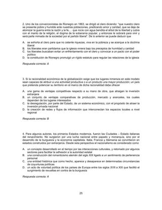 2. Uno de los convencionistas de Rionegro en 1863, se dirigió al clero diciendo: “que nuestro clero 
se presente pobre y humilde ante nuestras poblaciones, predicando amor y caridad, que se deje de 
atomizar la guerra entre la razón y la fe,… que rocíe con agua bendita el árbol de la libertad y cubra 
con el manto de la religión, el dogma de la soberanía popular, y entonces le sobrará para vivir y 
será parte mimada de la sociedad por el partido liberal”. De lo anterior se puede deducir que 
A. se exhorta al clero para que no ostente riquezas, viva en la pobreza y se acerque a la doctrina 
25 
liberal 
B. los liberales eran partidarios que la iglesia viviera bajo los preceptos de humildad y caridad 
C. los liberales buscaban evitar un enfrentamiento con el clero y convocar a un pacto con el poder 
político 
D. la constitución de Rionegro promulgó un rígido estatuto para regular las relaciones de la iglesia 
Respuesta correcta: A 
3. Si la racionalidad económica de la globalización exige que los lugares inmersos en este modelo 
sean capaces de atribuir a una actividad productiva o a un producto una mayor producción; un país 
que pretenda potenciar su territorio en el marco de dicha racionalidad debe ofrecer 
A. una gama de ventajas competitivas respecto a su mano de obra, que atraigan la inversión 
extranjera 
B. un conjunto de ventajas comparativas de producción, mercado y aranceles, los cuales 
dependen de los lugares interesados 
C. la desregulación, por parte del Estado, de un sistema económico, con el propósito de atraer la 
inversión privada nacional 
D. la creación de redes y flujos de información que interconectan los espacios locales a nivel 
regional 
Respuesta correcta: B 
4. Para algunos autores, los primeros Estados modernos, fueron las Ciudades – Estado italianas 
del renacimiento. No surgieron por una lucha nacional entre papado y monarquía, sino por el 
desarrollo de la burguesía y la economía capitalista. Italia, Francia y Alemania se convirtieron en 
estados construidos por extranjeros. Desde esta perspectiva el nacionalismo es considerado como 
A. un concepto desarrollado en el tiempo por las interacciones culturales, y retomado por algunos 
sectores para facilitar la adhesión a la autoridad estatal 
B. una construcción del romanticismo alemán del siglo XIX ligado a un sentimiento de pertenencia 
personal 
C. una entidad histórica que como hecho, aparece y desaparece en determinadas circunstancias 
de coyunturas políticas 
D. un acto de voluntad política de los países de Europa entre los siglos XVII a XIX que facilitó el 
surgimiento de revueltas en contra de la burguesía 
Respuesta correcta: A 
 