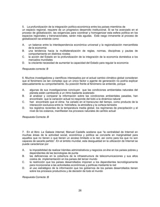 5. La profundización de la integración político-económica entre los países miembros de 
un espacio regional, requiere de un progresivo desarrollo institucional. Si se ha avanzado en el 
proceso de globalización, las exigencias para coordinar y homogenizar esta esfera política en los 
espacios regionales y transnacionales, serán más agudas. Este rasgo inmanente al proceso de 
globalización se entiende como 
A. un balance entre la interdependencia económica universal y la regionalización mercantilista 
26 
de la economía 
B. una tendencia hacia la multilateralización de reglas, normas, disciplinas y pautas de 
comportamiento en distintos niveles 
C. la acción del Estado en la profundización de la integración de la economía doméstica a los 
mercados mundiales 
D. la creciente necesidad de aumentar la capacidad del Estado para regular la economía 
Respuesta correcta: B 
6. Muchos investigadores y científicos interesados por el actual cambio climático global consideran 
que el fenómeno es tan complejo que un único factor o agente de generación no podría explicar 
adecuadamente su comportamiento. Su posición frente al fenómeno se entiende, porque 
A. algunas de sus investigaciones concluyen que las condiciones ambientales naturales del 
planeta están cambiando a un ritmo bastante acelerado 
B. al analizar y comparar la información sobre las condiciones ambientales pasadas, han 
encontrado que la variación actual no responde del todo a la dinámica natural 
C. han encontrado que el clima ha variado en el transcurso del tiempo, como producto de la 
interacción exclusiva entre la hidrósfera, la atmósfera y la corteza terrestre 
D. los registros recientes de la temperatura media global, los regímenes de precipitación y el 
nivel de los océanos, manifiestan los procesos naturales de cambio actual 
Respuesta Correcta :B 
7. En el libro: La Galaxia Internet, Manuel Castells sostiene que “la centralidad de Internet en 
muchas áreas de la actividad social, económica y política se convierte en marginalidad para 
aquellos que no tienen o que tienen un acceso limitado a la red, así como para los que no son 
capaces de sacarle partido”. En el ámbito mundial, esta desigualdad en la utilización de Internet se 
puede caracterizar por 
A. la imposibilidad de realizar trámites administrativos y negocios on-line en los países pobres y 
dependientes de las tecnologías de punta 
B. las deficiencias en la cobertura de la infraestructura de telecomunicaciones y sus altos 
costos de implementación en los países del tercer mundo 
C. la restricción que los países desarrollados imponen a los dependientes tecnológicamente 
para incorporarse a las actividades económicas y políticas mediante la red 
D. el uso estratégico de la información que los gobiernos de los países desarrollados tienen 
sobre los procesos productivos y de decisión de todo el mundo 
Respuesta Correcta :B 
 