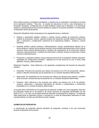 EDUCACIÓN ARTÍSTICA 
Esta prueba evalúa la competencia disciplinar y cognitiva de los aspirantes a docentes en el área 
de la educación artística. Para ello, la prueba se estructura en torno a dos dimensiones: la 
dimensión disciplinar, configurada por los ejes temáticos propios de la disciplina, y la dimensión 
cognitiva, caracterizada por las acciones puestas en juego en el proceso educativo. A continuación 
se describen dichas dimensiones. 
Dimensión Disciplinar: Está compuesta por los siguientes temas y subtemas: 
• Historia y apreciación estética, artística y cultural: Incluye análisis de producción artística, 
análisis de producción cultural, aspectos propios del desarrollo sensible desde la historia del 
arte, y valoración y configuración autónoma de la experiencia estético - artística y cultural 
valorativa. 
• Contexto artístico cultural nacional y latinoamericano: Incluye características básicas de la 
forma artística y cultural; forma artística nacional; forma artística latinoamericana; forma cultural 
nacional; forma cultural latinoamericana; contextos de socialización de la producción artística 
nacional y latinoamericana y contextos de información y difusión masiva en producción cultural 
nacional y latinoamericana. 
• Producción y expresión artística: Incluye aspectos técnicos de la mediación artístico educativa; 
estrategias de configuración simbólico - expresiva en el niño entre los 6 y los 15 años; artes 
plásticas, música y artes escénicas. 
Dimensión Cognitiva: Hace referencia a las siguientes competencias del docente de educación 
artística: 
• Interpretar: Involucra las acciones que realiza una persona con el fin de comprender, deducir, 
aclarar o descifrar situaciones que se presentan en un contexto disciplinar determinado. 
• Argumentar: Se caracteriza por las acciones que realiza una persona para explicar o justificar 
otras acciones o situaciones que se presentan en un contexto disciplinar determinado. 
• Proponer: Hace referencia a las acciones que realiza una persona con el fin de plantear, 
construir, seleccionar o demostrar alternativas de solución a problemáticas o situaciones 
planteadas en un contexto disciplinar determinado. 
La prueba está conformada por 40 preguntas de selección múltiple con única respuesta. Este tipo 
de preguntas consta de un enunciado y de cuatro opciones de respuesta identificadas con las 
letras A, B, C, y D; sólo una de estas opciones responde correctamente la pregunta. El aspirante 
debe seleccionar la respuesta correcta y marcarla en su Hoja de Respuestas rellenando el óvalo 
correspondiente a la letra que identifica la opción elegida. 
EJEMPLOS DE PREGUNTAS 
A continuación se presentan algunos ejemplos de preguntas, similares a las que encontrará 
durante la aplicación de la prueba. 
28 
 