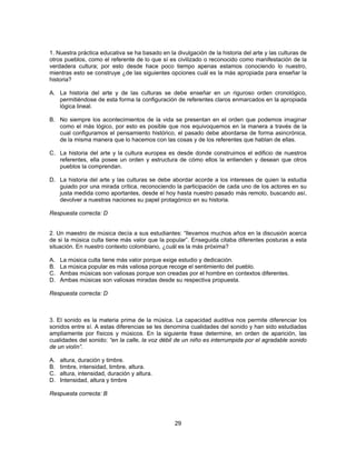 1. Nuestra práctica educativa se ha basado en la divulgación de la historia del arte y las culturas de 
otros pueblos, como el referente de lo que sí es civilizado o reconocido como manifestación de la 
verdadera cultura; por esto desde hace poco tiempo apenas estamos conociendo lo nuestro, 
mientras esto se construye ¿de las siguientes opciones cuál es la más apropiada para enseñar la 
historia? 
A. La historia del arte y de las culturas se debe enseñar en un riguroso orden cronológico, 
permitiéndose de esta forma la configuración de referentes claros enmarcados en la apropiada 
lógica lineal. 
B. No siempre los acontecimientos de la vida se presentan en el orden que podemos imaginar 
como el más lógico, por esto es posible que nos equivoquemos en la manera a través de la 
cual configuramos el pensamiento histórico, el pasado debe abordarse de forma asincrónica, 
de la misma manera que lo hacemos con las cosas y de los referentes que hablan de ellas. 
C. La historia del arte y la cultura europea es desde donde construimos el edificio de nuestros 
referentes, ella posee un orden y estructura de cómo ellos la entienden y desean que otros 
pueblos la comprendan. 
D. La historia del arte y las culturas se debe abordar acorde a los intereses de quien la estudia 
guiado por una mirada crítica, reconociendo la participación de cada uno de los actores en su 
justa medida como aportantes, desde el hoy hasta nuestro pasado más remoto, buscando así, 
devolver a nuestras naciones su papel protagónico en su historia. 
29 
Respuesta correcta: D 
2. Un maestro de música decía a sus estudiantes: “llevamos muchos años en la discusión acerca 
de si la música culta tiene más valor que la popular”. Enseguida citaba diferentes posturas a esta 
situación. En nuestro contexto colombiano, ¿cuál es la más próxima? 
A. La música culta tiene más valor porque exige estudio y dedicación. 
B. La música popular es más valiosa porque recoge el sentimiento del pueblo. 
C. Ambas músicas son valiosas porque son creadas por el hombre en contextos diferentes. 
D. Ambas músicas son valiosas miradas desde su respectiva propuesta. 
Respuesta correcta: D 
3. El sonido es la materia prima de la música. La capacidad auditiva nos permite diferenciar los 
sonidos entre sí. A estas diferencias se les denomina cualidades del sonido y han sido estudiadas 
ampliamente por físicos y músicos. En la siguiente frase determine, en orden de aparición, las 
cualidades del sonido: “en la calle, la voz débil de un niño es interrumpida por el agradable sonido 
de un violín”. 
A. altura, duración y timbre. 
B. timbre, intensidad, timbre, altura. 
C. altura, intensidad, duración y altura. 
D. Intensidad, altura y timbre 
Respuesta correcta: B 
 