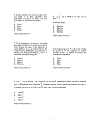 3 
4. Cuatro pintores de brocha gorda pintan 
una casa en 6 días. ¿Cuántos días 
demorarán 12 pintores en pintar una casa 
igual a ésta, si mantienen ese ritmo? 
A. 2 días 
B. 4 días 
C. 6 días 
D. 12 días 
Respuesta correcta: A 
5. En un apartamento se tiene un tanque de 
agua totalmente lleno. En un día se consumió 
medio tanque de agua; al día siguiente, la 
cuarta parte de lo que quedaba; el tercer día 
se consumieron 15 litros de agua, es decir, la 
tercera parte de lo que quedaba. ¿Cuál es la 
capacidad del tanque de agua? 
A. 15 litros 
B. 30 litros 
C. 60 litros 
D. 120 litros 
Respuesta correcta: D 
6. Los de la mitad de mi edad son 12 
años. 
Entonces, tengo 
A. 20 años 
B. 40 años 
C. 60 años 
D. 80 años 
Respuesta Correcta: B 
7. El largo del puente A es 3 veces el largo 
del puente B. Si las longitudes de ambos 
puentes suman 120 metros, la longitud del 
puente más largo es de 
A. 30 m 
B. 40 m 
C. 80 m 
D. 90 m 
Respuesta Correcta: D 
8. Los de un tanque, con capacidad de 1200 cm3, permanecen llenos durante el invierno, 
pero el volumen de agua disminuye durante el verano. Si se espera que el tanque recupere la 
ocupación que tuvo en el invierno, en 30 días, cada día deberá llenarse 
A. 33 cm3 
B. 20 cm3 
C. 16 cm3 
D. 10 cm3 
Respuesta Correcta: B 
3 
5 
3 
4 2 
3 
 