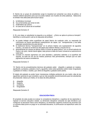 8. Dentro de un grupo de estudiantes surge la inquietud por presentar sus obras al público, el 
maestro deberá apoyarlos para que se pueda realizar una muestra de artes plásticas. Seleccione 
la entidad más adecuada para buscar apoyo 
A. la biblioteca municipal 
B. los comerciantes que aman el arte 
C. el Ministerio de Cultura 
D. la Casa de la Cultura de la localidad 
Respuesta Correcta :D 
9. En una clase un estudiante le pregunta a su profesor: ¿Cómo se aplica la pintura al temple?. 
Identificar a continuación cuál es la respuesta del profesor 
A. se puede trabajar sobre superficies de papel blanco de cualquier color, su respuesta de 
cubrimiento es buena permitiendo superposición de capas, con transparencias y una bella 
opacidad característica de esta técnica 
B. la tradicional técnica "transparencias" en la pintura implica una superposición de aguados 
colores, y se basa en la blancura del papel para obtener efectos y toques de luz 
C. generalmente los colores se aplican sobre un fondo de gesso blanco, con un pincel redondo de 
marta o de nylon, dando trazos ágiles, esta pintura a base de huevo conserva su autonomía en 
cada trazo 
D. consiste en mezclar pigmentos con cera derretida y aplicarlos calientes a la superficie del 
soporte, se trata de uno de los medios pictóricos más permanentes, siempre que se usen 
pigmentos de buena consistencia 
31 
Respuesta Correcta :C 
10. Dentro de los procedimientos técnicos del grabado están: xilografía o grabado en madera, 
aguafuerte, puntaseca, grabado a buril y aguatinta, todos estos grabados sobre metal; linograbado 
o grabado en linóleo o neolite y por último la litografía o grabado sobre piedra. 
El objeto del grabado es poder hacer impresiones múltiples partiendo de una matriz, elija de las 
siguientes opciones la que considere, que es más accesible económicamente para los estudiantes 
de preescolar, básica y/o media, en la clase de artes plásticas 
A. xilografía 
B. litografía 
C. puntaseca 
D. linograbado 
Respuesta Correcta :D 
EDUCACIÓN FÍSICA 
El propósito de esta prueba es evaluar la competencia disciplinar y cognitiva de los aspirantes a 
ingresar al servicio educativo estatal. La dimensión disciplinar comporta los ejes temáticos que 
configuran la educación física como disciplina y la dimensión cognitiva involucra las acciones que 
un docente debe poner en juego en su actividad educativa. A continuación se especifican cada una 
de ellas. 
 