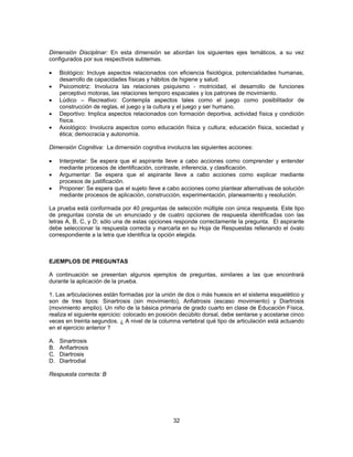 Dimensión Disciplinar: En esta dimensión se abordan los siguientes ejes temáticos, a su vez 
configurados por sus respectivos subtemas. 
• Biológico: Incluye aspectos relacionados con eficiencia fisiológica, potencialidades humanas, 
desarrollo de capacidades físicas y hábitos de higiene y salud. 
• Psicomotriz: Involucra las relaciones psiquismo - motricidad, el desarrollo de funciones 
perceptivo motoras, las relaciones temporo espaciales y los patrones de movimiento. 
• Lúdico – Recreativo: Contempla aspectos tales como el juego como posibilitador de 
construcción de reglas, el juego y la cultura y el juego y ser humano. 
• Deportivo: Implica aspectos relacionados con formación deportiva, actividad física y condición 
32 
física. 
• Axiológico: Involucra aspectos como educación física y cultura; educación física, sociedad y 
ética; democracia y autonomía. 
Dimensión Cognitiva: La dimensión cognitiva involucra las siguientes acciones: 
• Interpretar: Se espera que el aspirante lleve a cabo acciones como comprender y entender 
mediante procesos de identificación, contraste, inferencia, y clasificación. 
• Argumentar: Se espera que el aspirante lleve a cabo acciones como explicar mediante 
procesos de justificación. 
• Proponer: Se espera que el sujeto lleve a cabo acciones como plantear alternativas de solución 
mediante procesos de aplicación, construcción, experimentación, planeamiento y resolución. 
La prueba está conformada por 40 preguntas de selección múltiple con única respuesta. Este tipo 
de preguntas consta de un enunciado y de cuatro opciones de respuesta identificadas con las 
letras A, B, C, y D; sólo una de estas opciones responde correctamente la pregunta. El aspirante 
debe seleccionar la respuesta correcta y marcarla en su Hoja de Respuestas rellenando el óvalo 
correspondiente a la letra que identifica la opción elegida. 
EJEMPLOS DE PREGUNTAS 
A continuación se presentan algunos ejemplos de preguntas, similares a las que encontrará 
durante la aplicación de la prueba. 
1. Las articulaciones están formadas por la unión de dos o más huesos en el sistema esquelético y 
son de tres tipos: Sinartrosis (sin movimiento), Anfiatrosis (escaso movimiento) y Diartrosis 
(movimiento amplio). Un niño de la básica primaria de grado cuarto en clase de Educación Física, 
realiza el siguiente ejercicio: colocado en posición decúbito dorsal, debe sentarse y acostarse cinco 
veces en treinta segundos. ¿ A nivel de la columna vertebral qué tipo de articulación está actuando 
en el ejercicio anterior ? 
A. Sinartrosis 
B. Anfiartrosis 
C. Diartrosis 
D. Diartrodial 
Respuesta correcta: B 
 